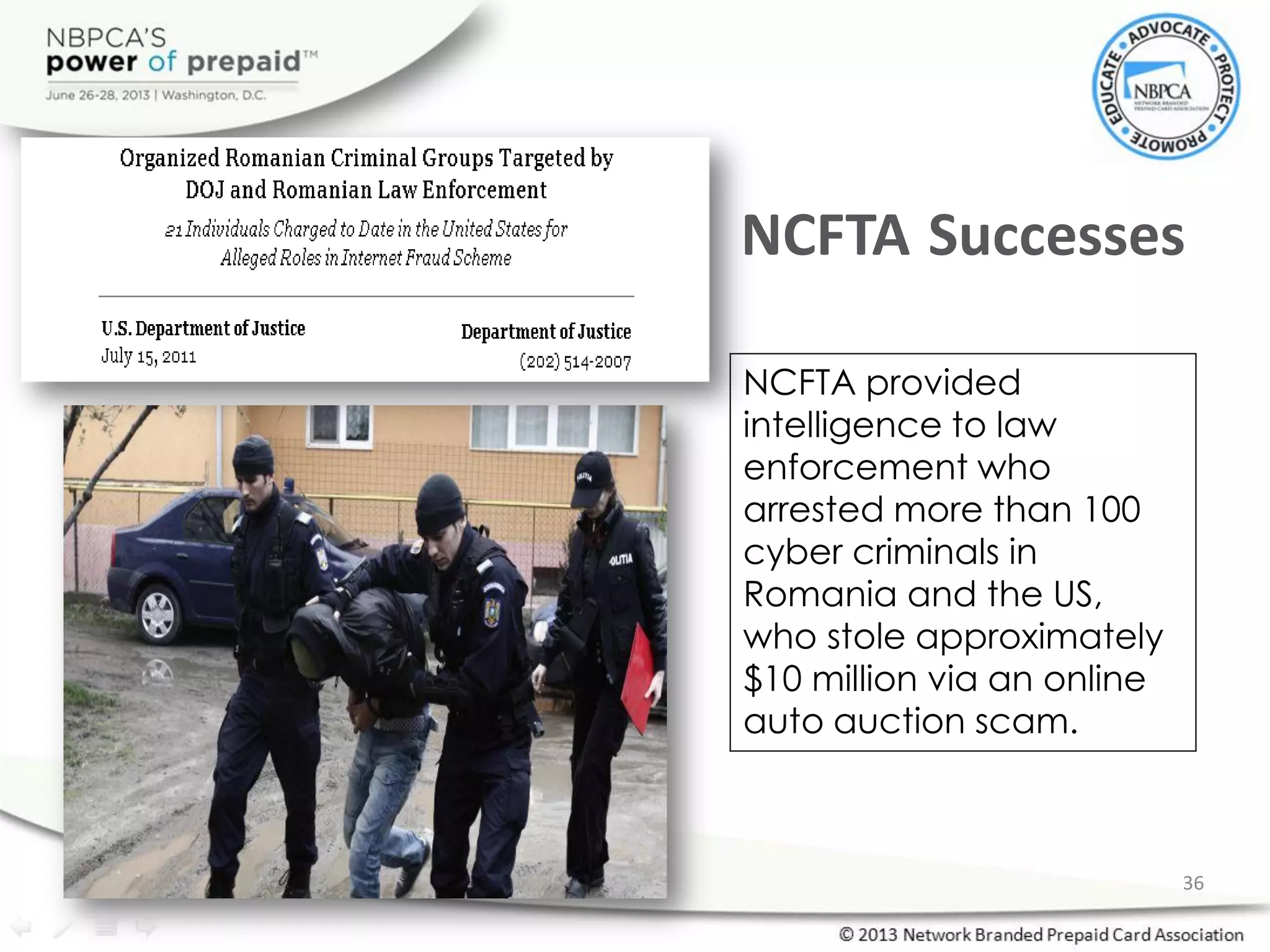 NCFTA provided
intelligence to law
enforcement who
arrested more than 100
cyber criminals in
Romania and the US,
who stole approximately
$10 million via an online
auto auction scam.
NCFTA Successes
36
 