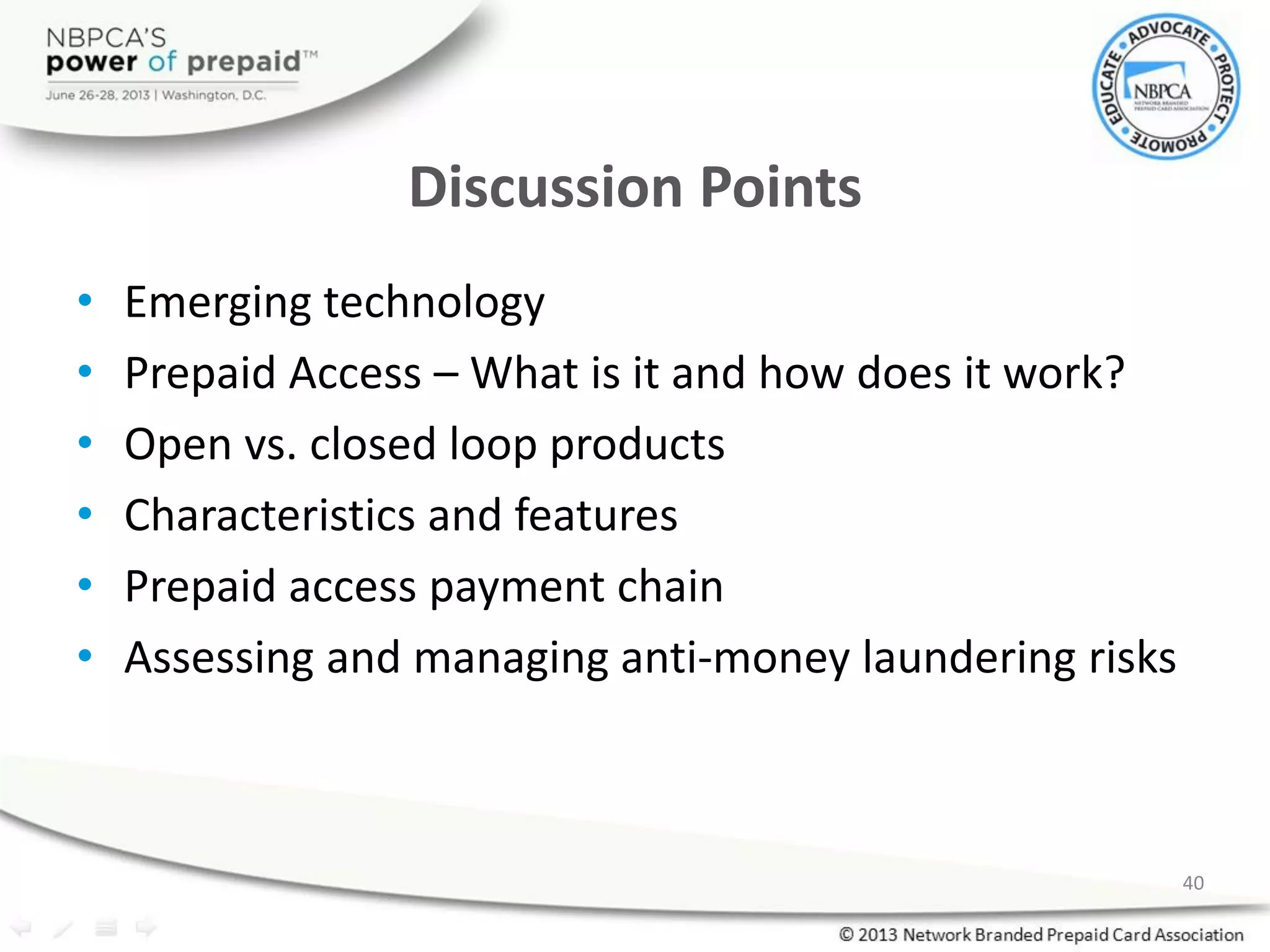 Discussion Points
• Emerging technology
• Prepaid Access – What is it and how does it work?
• Open vs. closed loop products
• Characteristics and features
• Prepaid access payment chain
• Assessing and managing anti-money laundering risks
40
 