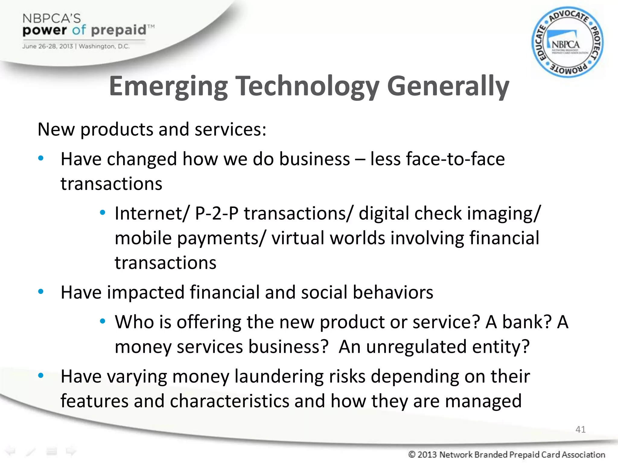 Emerging Technology Generally
New products and services:
• Have changed how we do business – less face-to-face
transactions
• Internet/ P-2-P transactions/ digital check imaging/
mobile payments/ virtual worlds involving financial
transactions
• Have impacted financial and social behaviors
• Who is offering the new product or service? A bank? A
money services business? An unregulated entity?
• Have varying money laundering risks depending on their
features and characteristics and how they are managed
41
 