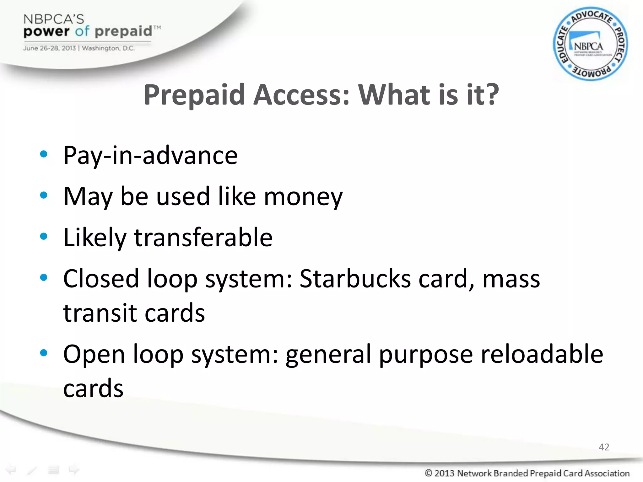 Prepaid Access: What is it?
• Pay-in-advance
• May be used like money
• Likely transferable
• Closed loop system: Starbucks card, mass
transit cards
• Open loop system: general purpose reloadable
cards
42
 