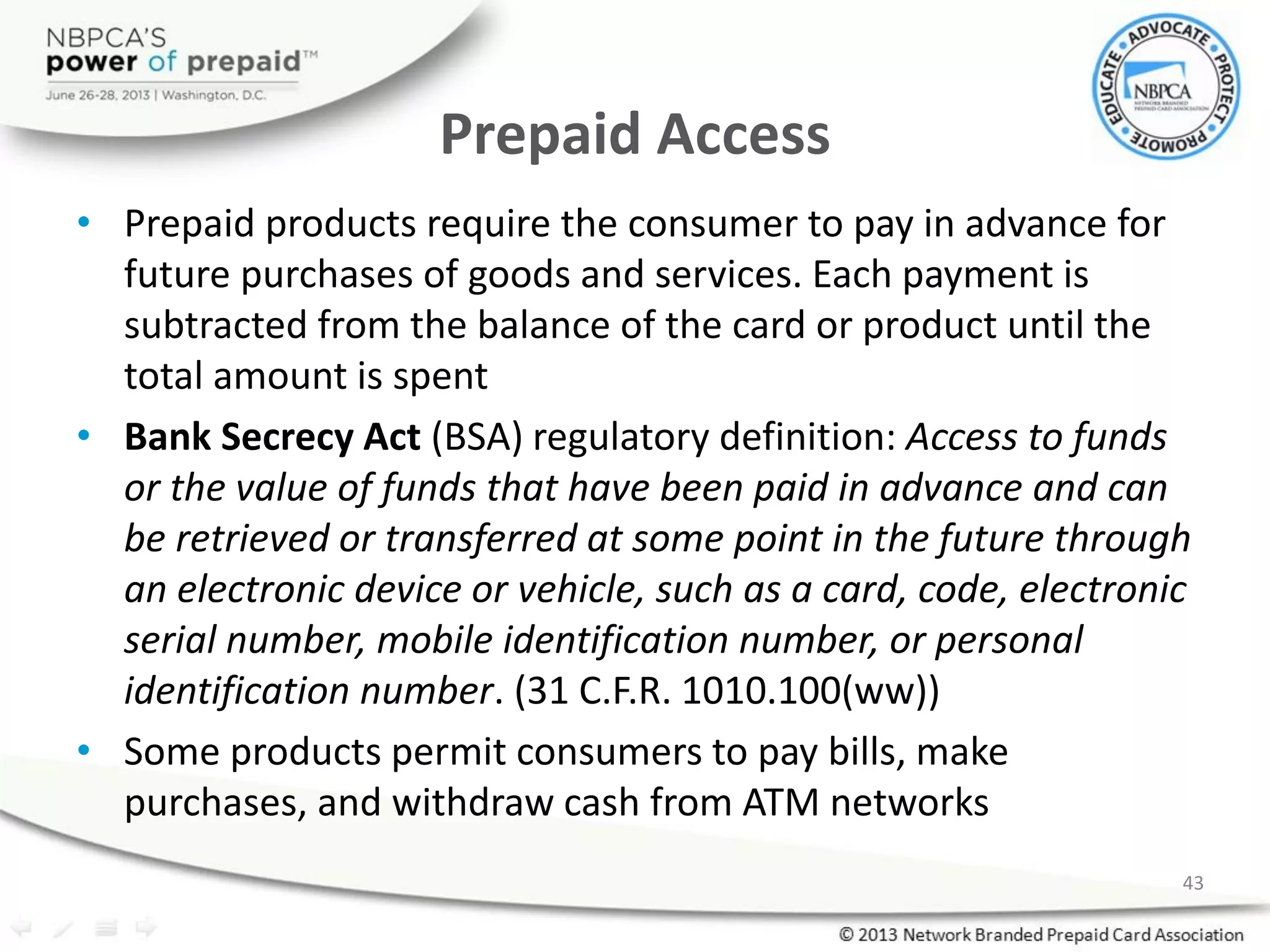 Prepaid Access
• Prepaid products require the consumer to pay in advance for
future purchases of goods and services. Each payment is
subtracted from the balance of the card or product until the
total amount is spent
• Bank Secrecy Act (BSA) regulatory definition: Access to funds
or the value of funds that have been paid in advance and can
be retrieved or transferred at some point in the future through
an electronic device or vehicle, such as a card, code, electronic
serial number, mobile identification number, or personal
identification number. (31 C.F.R. 1010.100(ww))
• Some products permit consumers to pay bills, make
purchases, and withdraw cash from ATM networks
43
 
