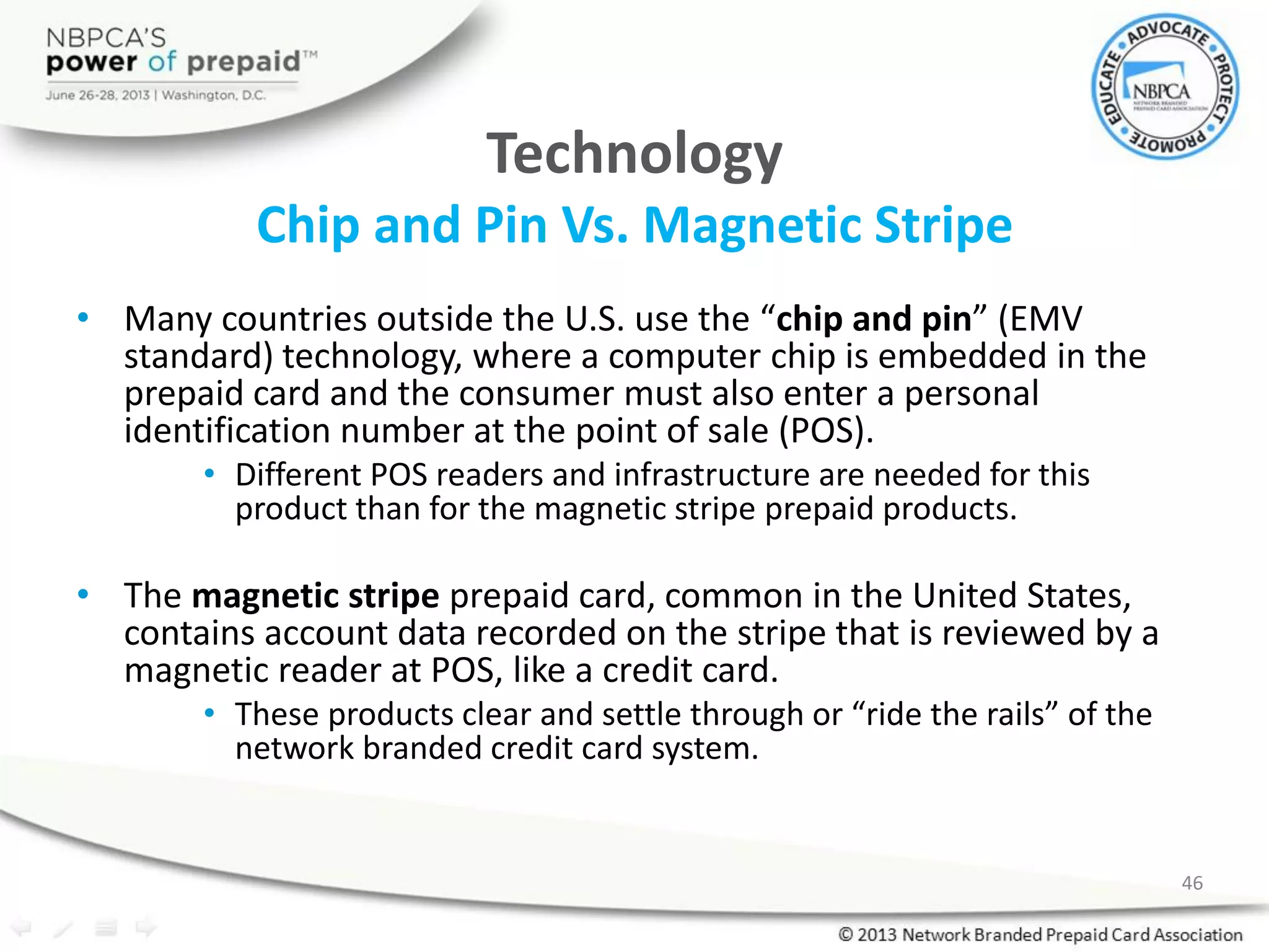 Technology
Chip and Pin Vs. Magnetic Stripe
• Many countries outside the U.S. use the “chip and pin” (EMV
standard) technology, where a computer chip is embedded in the
prepaid card and the consumer must also enter a personal
identification number at the point of sale (POS).
• Different POS readers and infrastructure are needed for this
product than for the magnetic stripe prepaid products.
• The magnetic stripe prepaid card, common in the United States,
contains account data recorded on the stripe that is reviewed by a
magnetic reader at POS, like a credit card.
• These products clear and settle through or “ride the rails” of the
network branded credit card system.
46
 