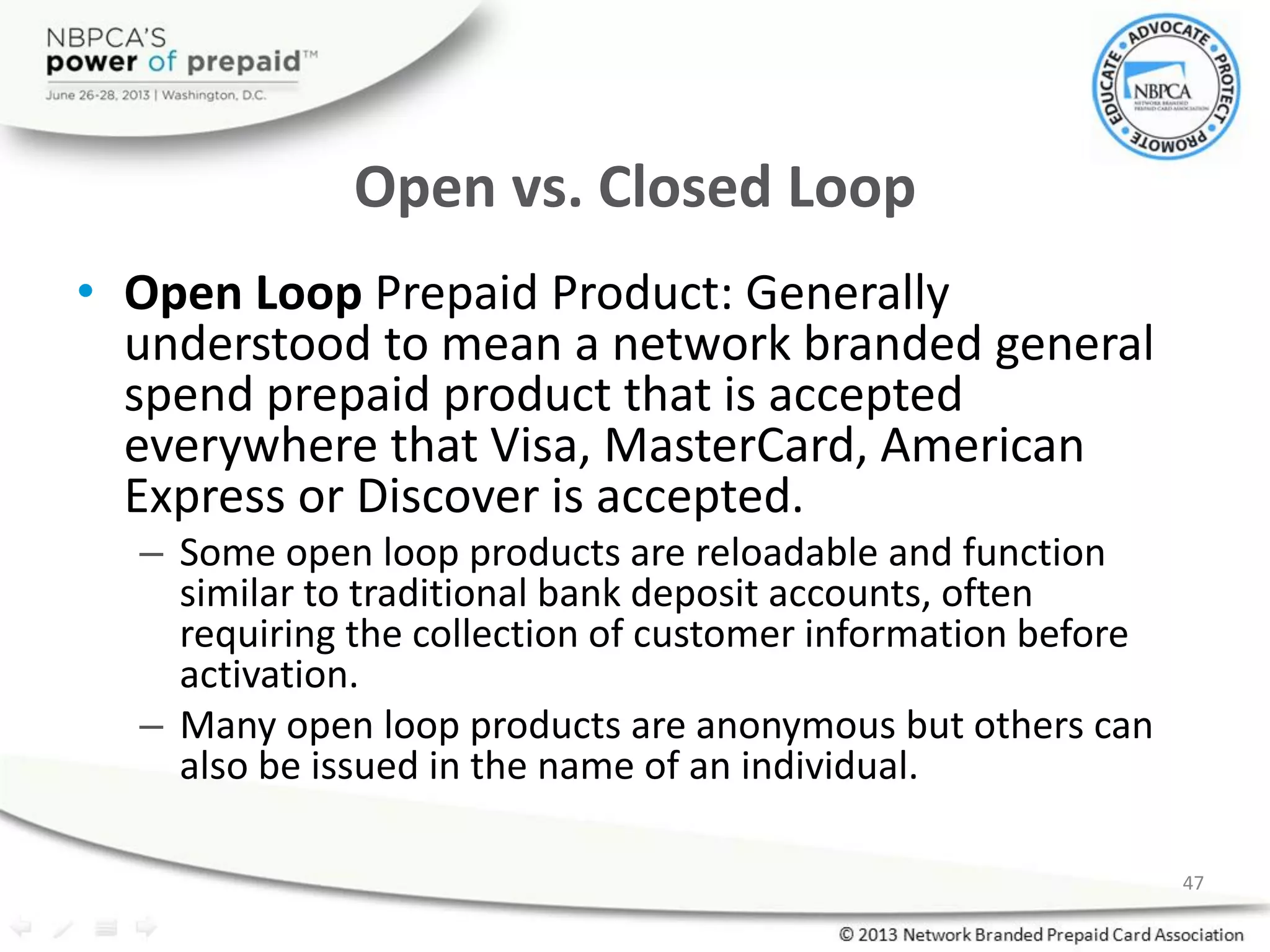 Open vs. Closed Loop
• Open Loop Prepaid Product: Generally
understood to mean a network branded general
spend prepaid product that is accepted
everywhere that Visa, MasterCard, American
Express or Discover is accepted.
– Some open loop products are reloadable and function
similar to traditional bank deposit accounts, often
requiring the collection of customer information before
activation.
– Many open loop products are anonymous but others can
also be issued in the name of an individual.
47
 