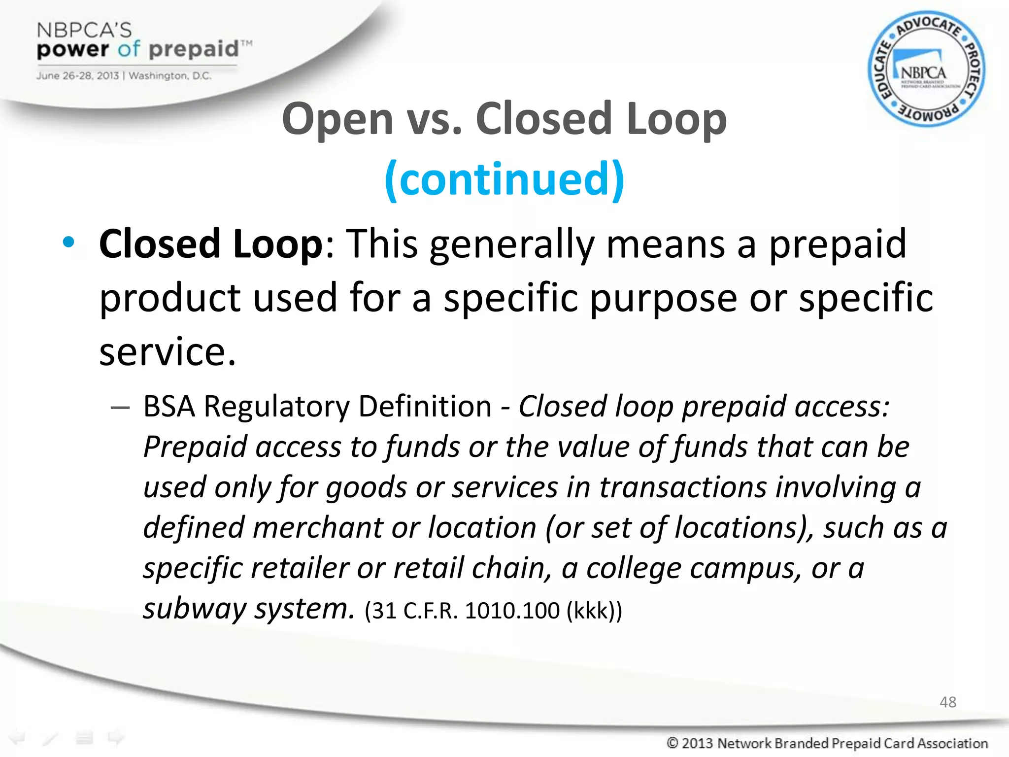 Open vs. Closed Loop
(continued)
• Closed Loop: This generally means a prepaid
product used for a specific purpose or specific
service.
– BSA Regulatory Definition - Closed loop prepaid access:
Prepaid access to funds or the value of funds that can be
used only for goods or services in transactions involving a
defined merchant or location (or set of locations), such as a
specific retailer or retail chain, a college campus, or a
subway system. (31 C.F.R. 1010.100 (kkk))
48
 