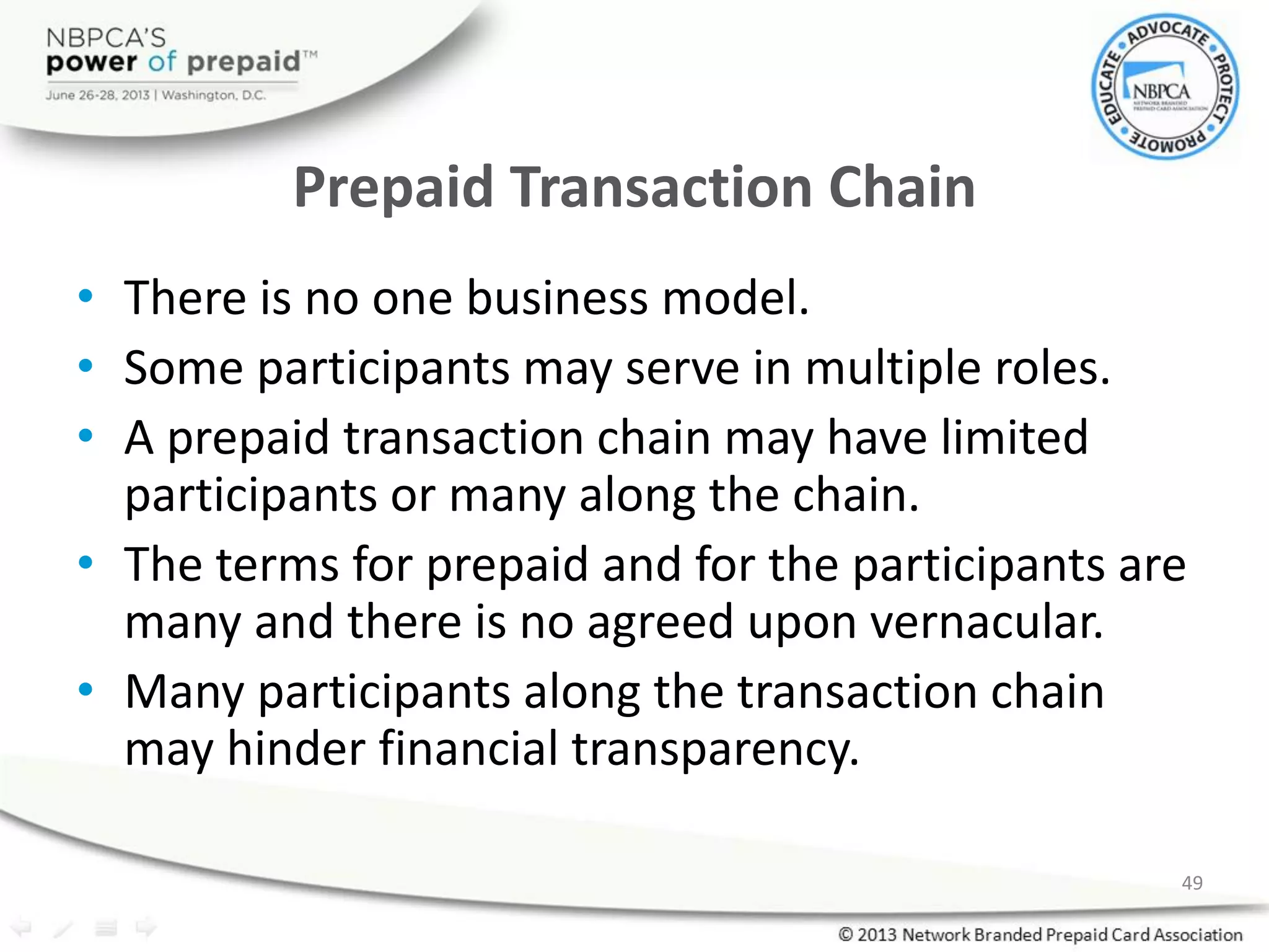Prepaid Transaction Chain
• There is no one business model.
• Some participants may serve in multiple roles.
• A prepaid transaction chain may have limited
participants or many along the chain.
• The terms for prepaid and for the participants are
many and there is no agreed upon vernacular.
• Many participants along the transaction chain
may hinder financial transparency.
49
 