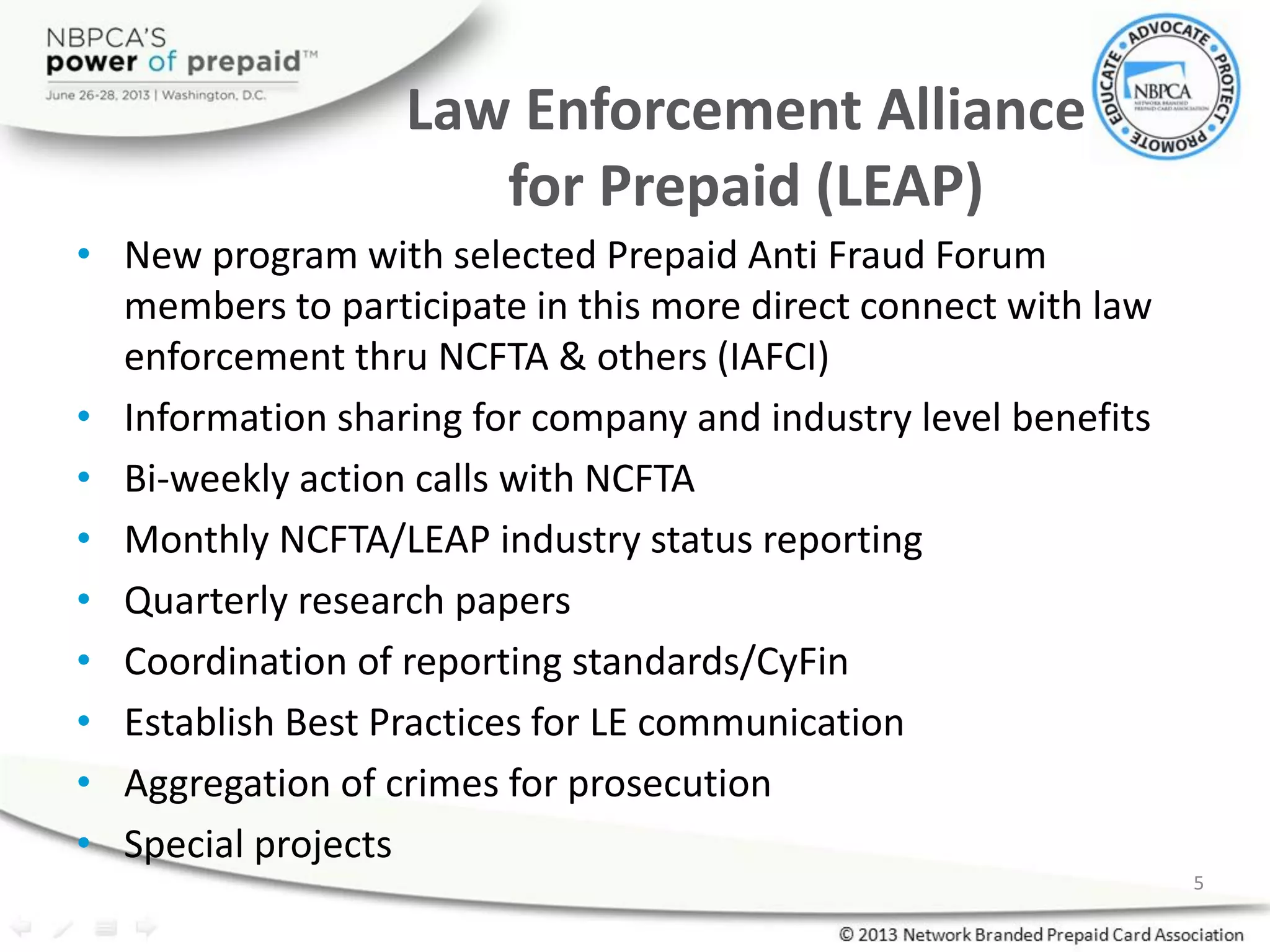 Law Enforcement Alliance
for Prepaid (LEAP)
• New program with selected Prepaid Anti Fraud Forum
members to participate in this more direct connect with law
enforcement thru NCFTA & others (IAFCI)
• Information sharing for company and industry level benefits
• Bi-weekly action calls with NCFTA
• Monthly NCFTA/LEAP industry status reporting
• Quarterly research papers
• Coordination of reporting standards/CyFin
• Establish Best Practices for LE communication
• Aggregation of crimes for prosecution
• Special projects
5
 