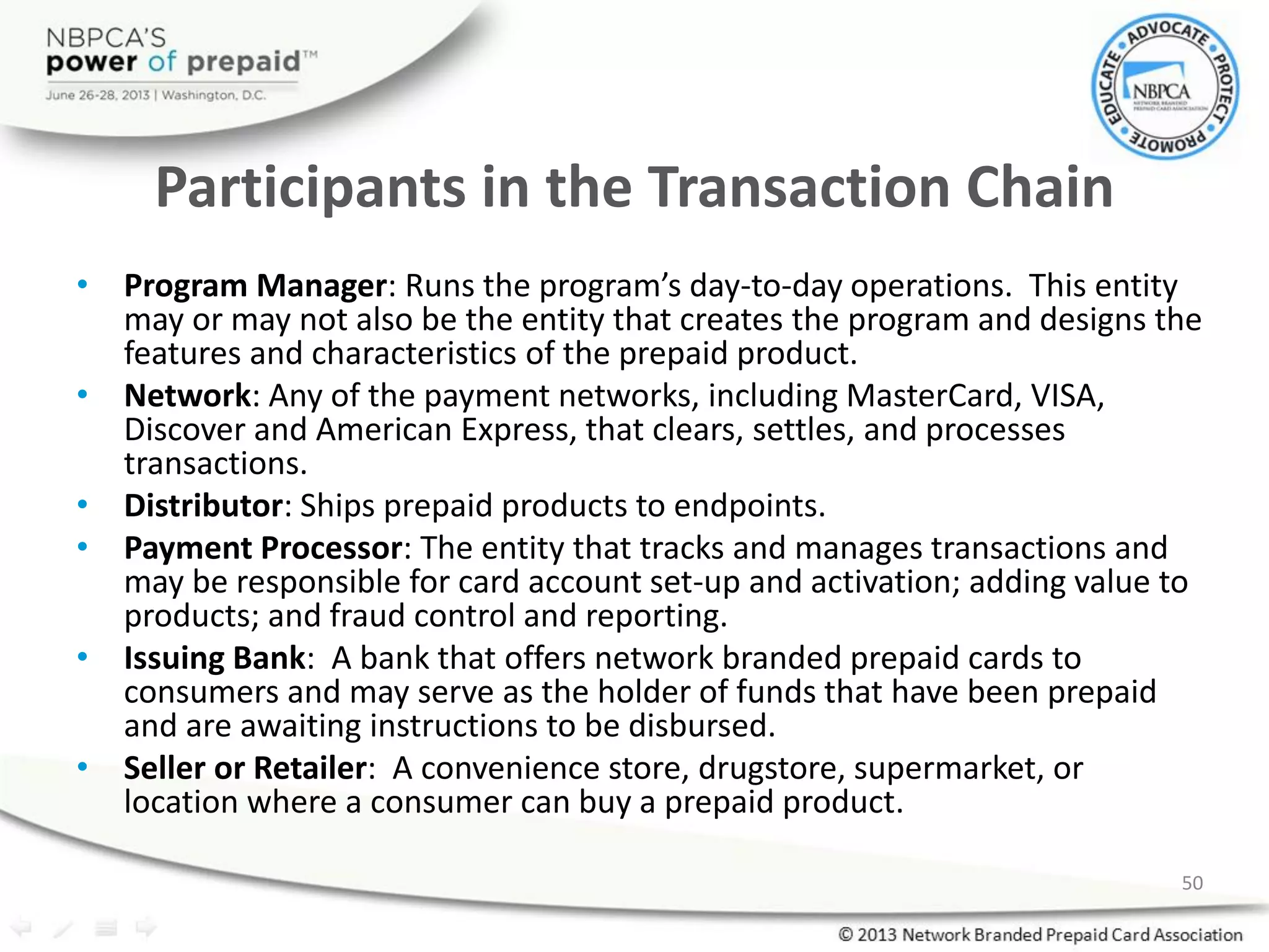 Participants in the Transaction Chain
• Program Manager: Runs the program’s day-to-day operations. This entity
may or may not also be the entity that creates the program and designs the
features and characteristics of the prepaid product.
• Network: Any of the payment networks, including MasterCard, VISA,
Discover and American Express, that clears, settles, and processes
transactions.
• Distributor: Ships prepaid products to endpoints.
• Payment Processor: The entity that tracks and manages transactions and
may be responsible for card account set-up and activation; adding value to
products; and fraud control and reporting.
• Issuing Bank: A bank that offers network branded prepaid cards to
consumers and may serve as the holder of funds that have been prepaid
and are awaiting instructions to be disbursed.
• Seller or Retailer: A convenience store, drugstore, supermarket, or
location where a consumer can buy a prepaid product.
50
 