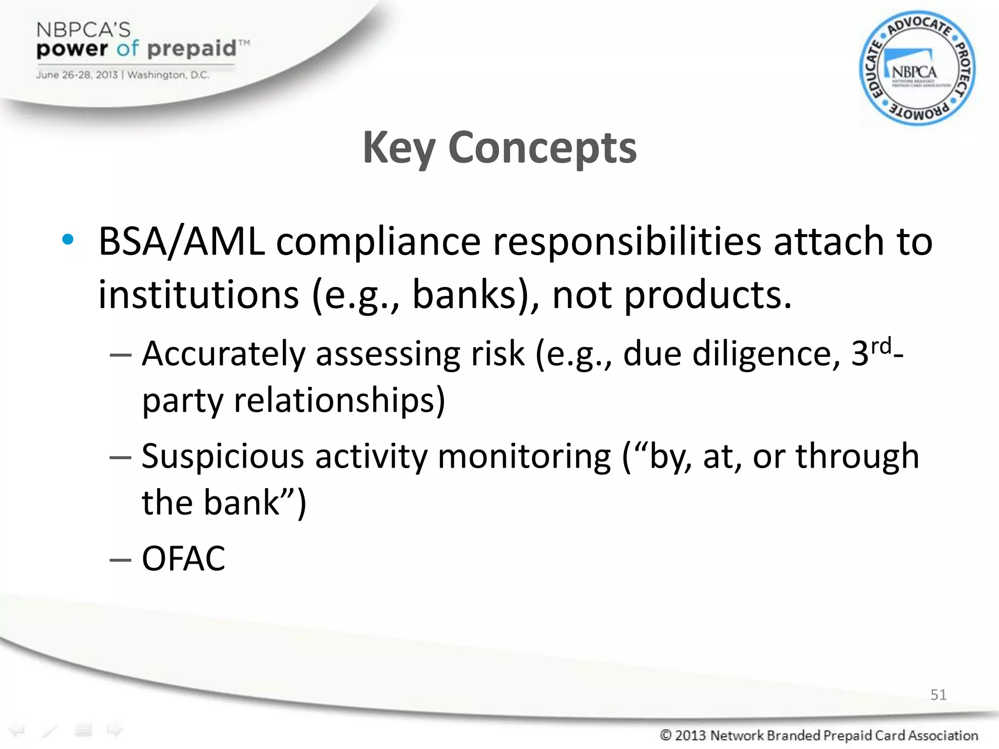 Key Concepts
• BSA/AML compliance responsibilities attach to
institutions (e.g., banks), not products.
– Accurately assessing risk (e.g., due diligence, 3rd-
party relationships)
– Suspicious activity monitoring (“by, at, or through
the bank”)
– OFAC
51
 