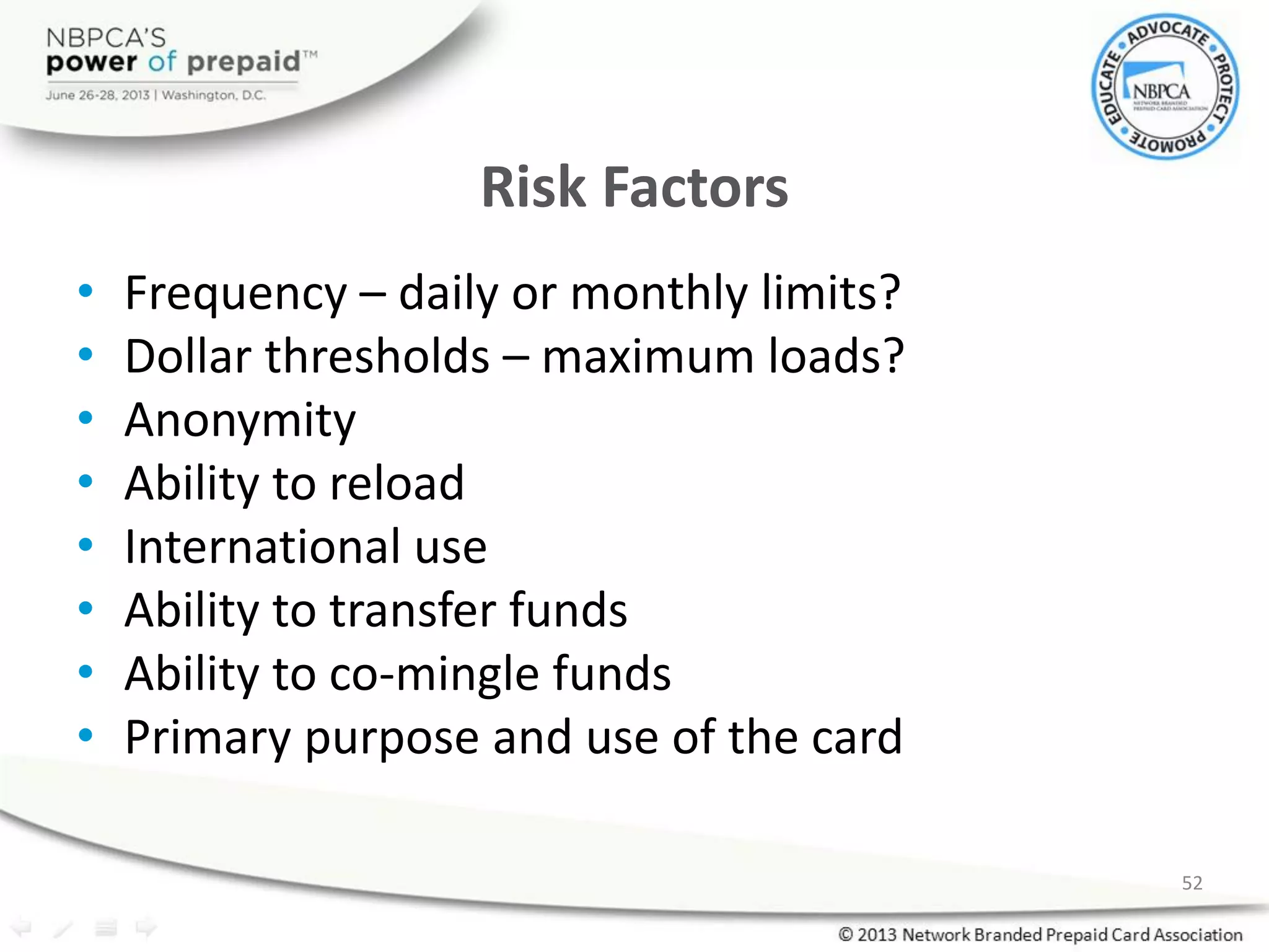 Risk Factors
• Frequency – daily or monthly limits?
• Dollar thresholds – maximum loads?
• Anonymity
• Ability to reload
• International use
• Ability to transfer funds
• Ability to co-mingle funds
• Primary purpose and use of the card
52
 