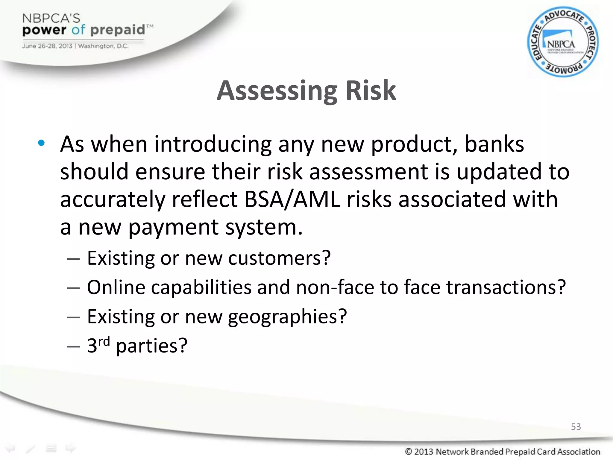 Assessing Risk
• As when introducing any new product, banks
should ensure their risk assessment is updated to
accurately reflect BSA/AML risks associated with
a new payment system.
– Existing or new customers?
– Online capabilities and non-face to face transactions?
– Existing or new geographies?
– 3rd parties?
53
 
