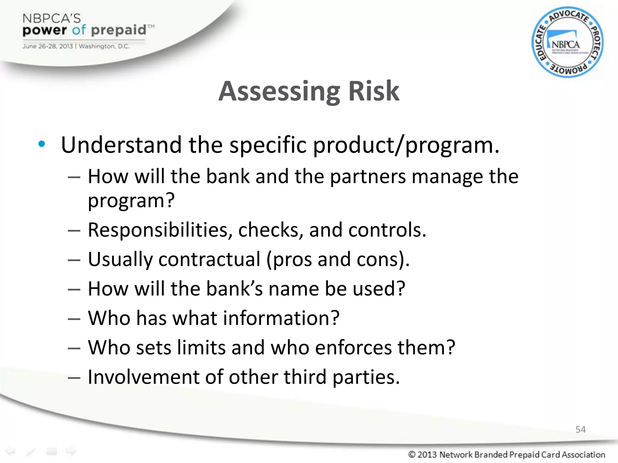 Assessing Risk
• Understand the specific product/program.
– How will the bank and the partners manage the
program?
– Responsibilities, checks, and controls.
– Usually contractual (pros and cons).
– How will the bank’s name be used?
– Who has what information?
– Who sets limits and who enforces them?
– Involvement of other third parties.
54
 