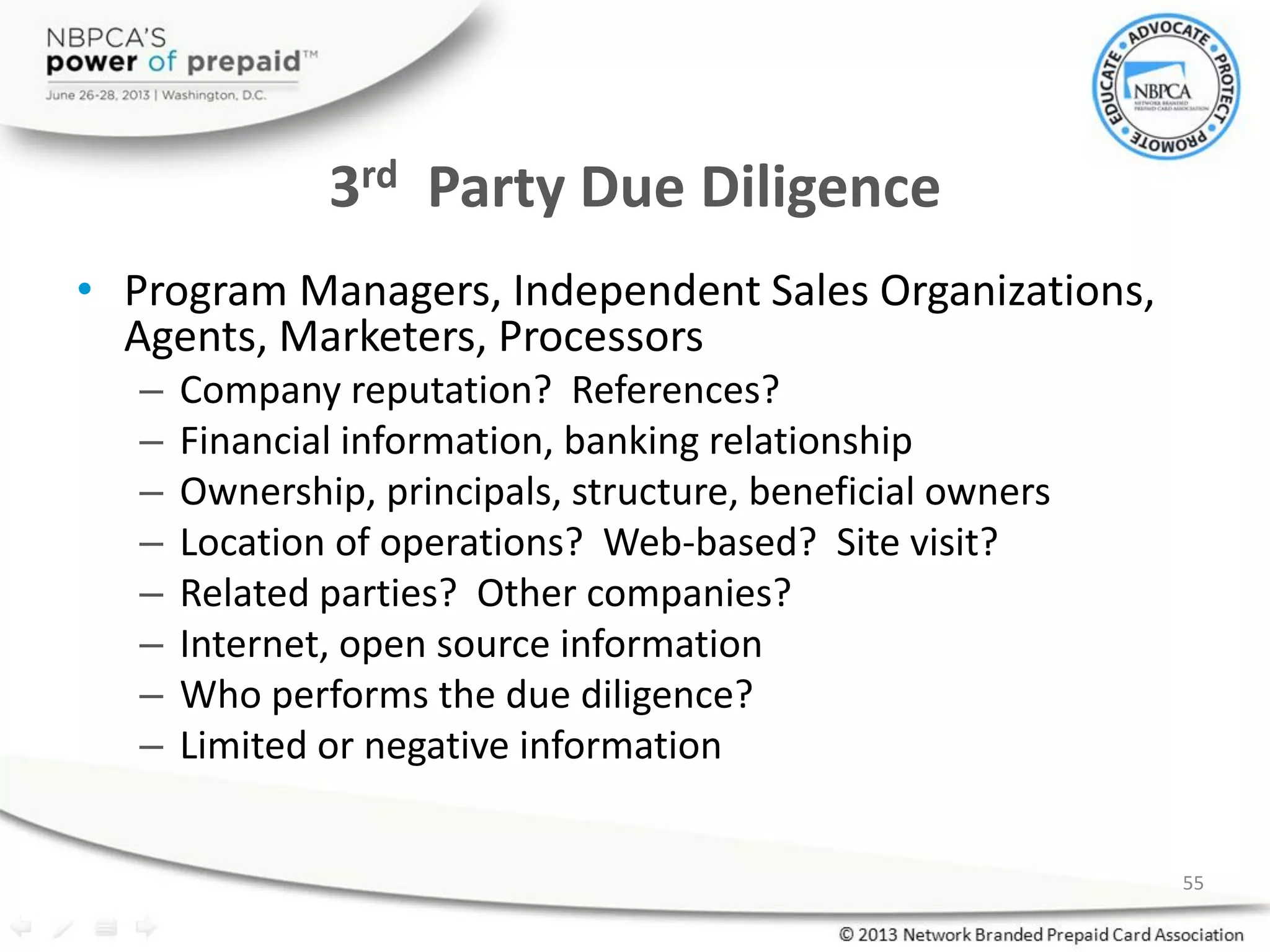 3rd Party Due Diligence
• Program Managers, Independent Sales Organizations,
Agents, Marketers, Processors
– Company reputation? References?
– Financial information, banking relationship
– Ownership, principals, structure, beneficial owners
– Location of operations? Web-based? Site visit?
– Related parties? Other companies?
– Internet, open source information
– Who performs the due diligence?
– Limited or negative information
55
 