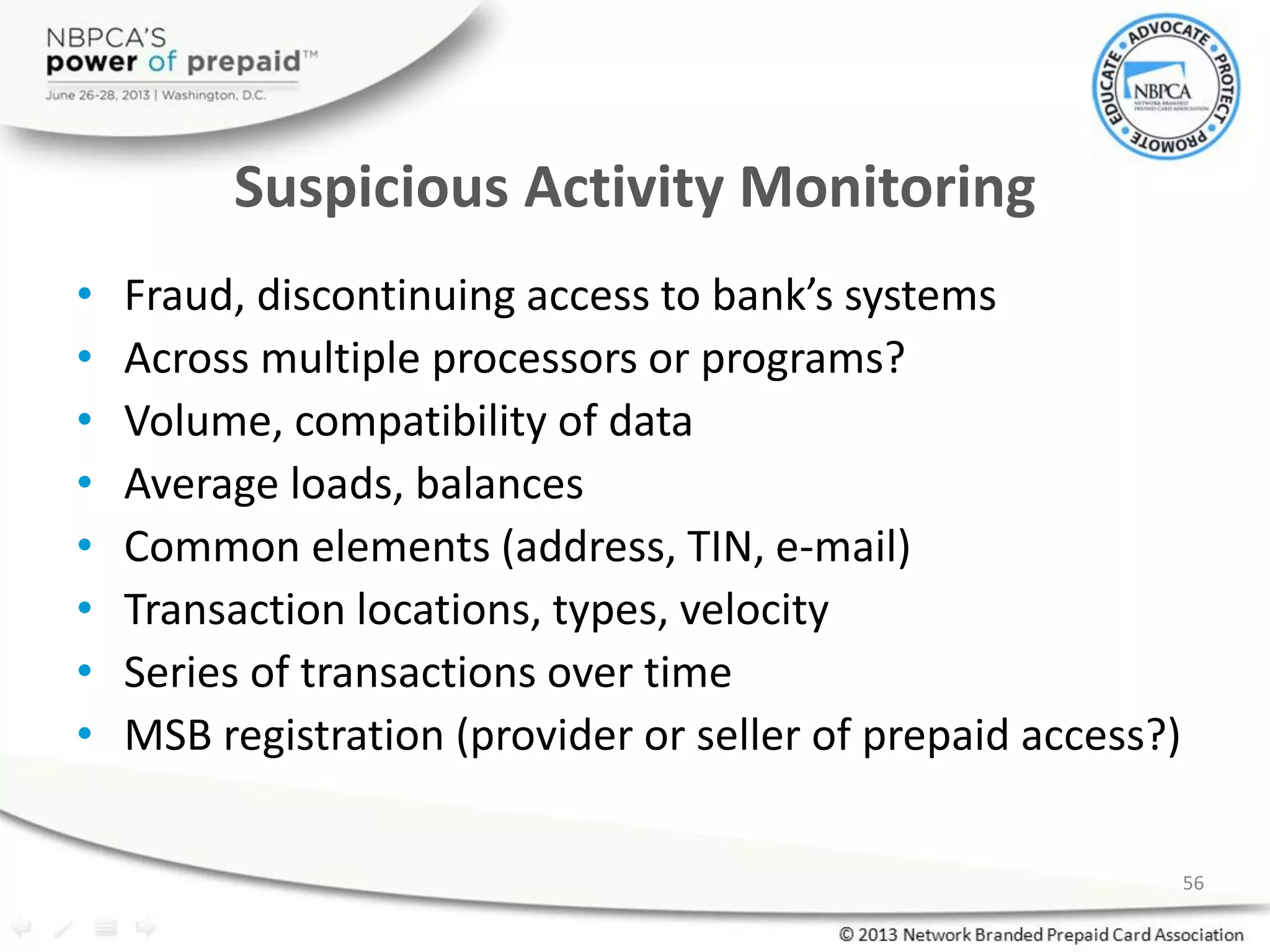 Suspicious Activity Monitoring
• Fraud, discontinuing access to bank’s systems
• Across multiple processors or programs?
• Volume, compatibility of data
• Average loads, balances
• Common elements (address, TIN, e-mail)
• Transaction locations, types, velocity
• Series of transactions over time
• MSB registration (provider or seller of prepaid access?)
56
 
