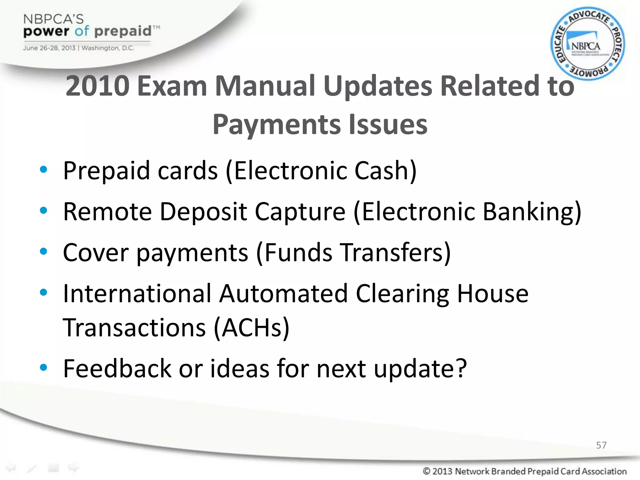 2010 Exam Manual Updates Related to
Payments Issues
• Prepaid cards (Electronic Cash)
• Remote Deposit Capture (Electronic Banking)
• Cover payments (Funds Transfers)
• International Automated Clearing House
Transactions (ACHs)
• Feedback or ideas for next update?
57
 