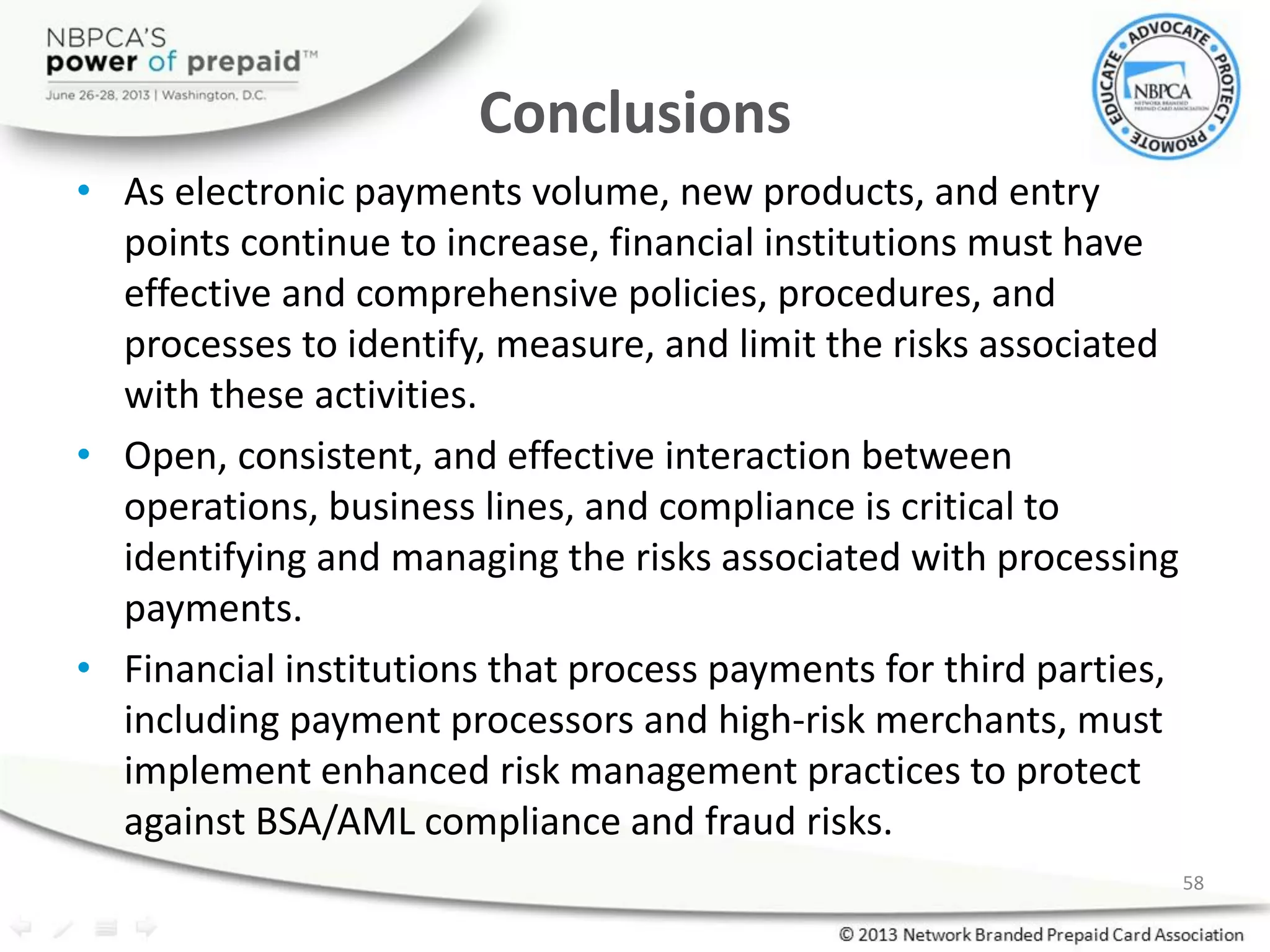 Conclusions
• As electronic payments volume, new products, and entry
points continue to increase, financial institutions must have
effective and comprehensive policies, procedures, and
processes to identify, measure, and limit the risks associated
with these activities.
• Open, consistent, and effective interaction between
operations, business lines, and compliance is critical to
identifying and managing the risks associated with processing
payments.
• Financial institutions that process payments for third parties,
including payment processors and high-risk merchants, must
implement enhanced risk management practices to protect
against BSA/AML compliance and fraud risks.
58
 