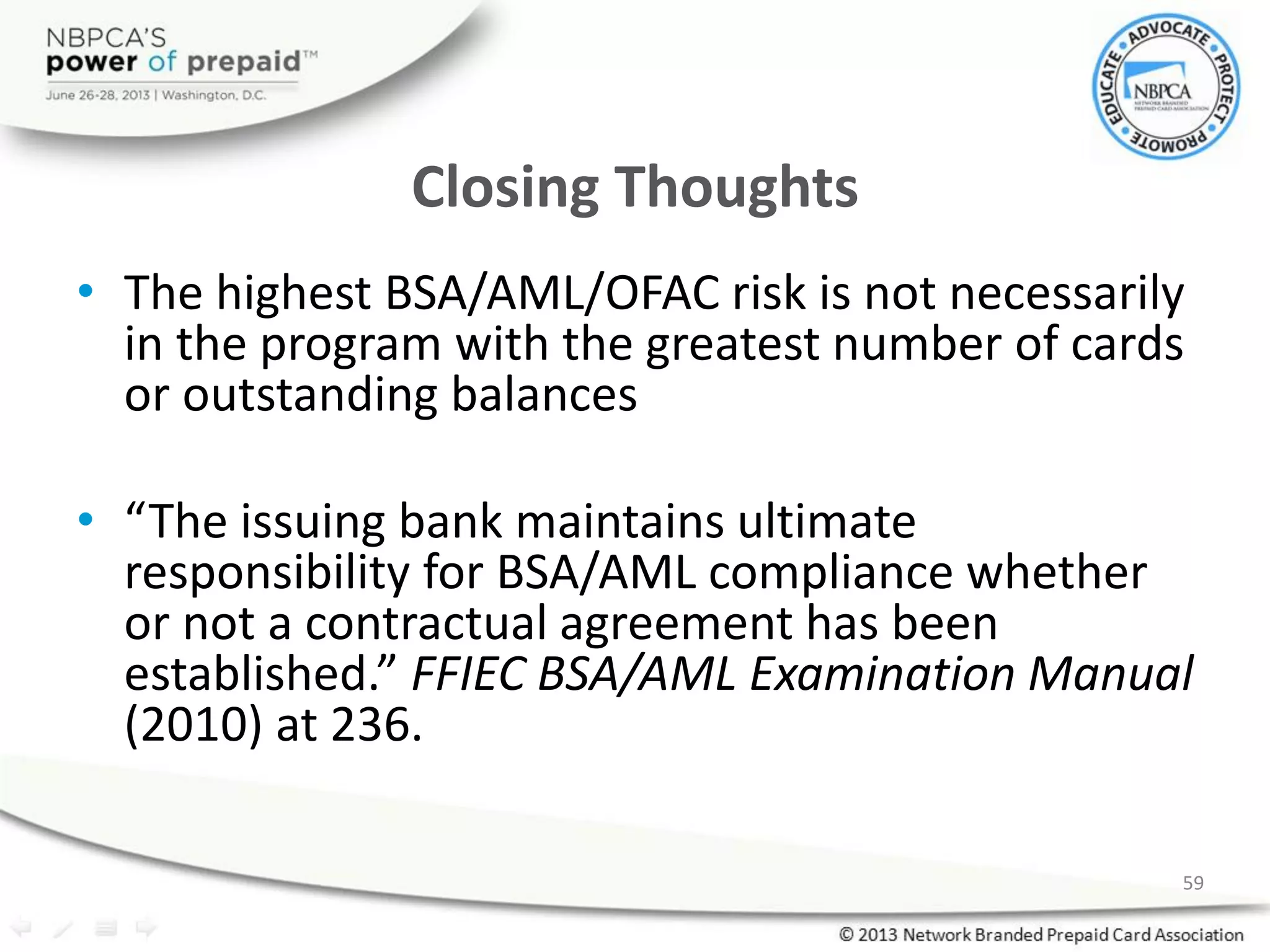 Closing Thoughts
• The highest BSA/AML/OFAC risk is not necessarily
in the program with the greatest number of cards
or outstanding balances
• “The issuing bank maintains ultimate
responsibility for BSA/AML compliance whether
or not a contractual agreement has been
established.” FFIEC BSA/AML Examination Manual
(2010) at 236.
59
 