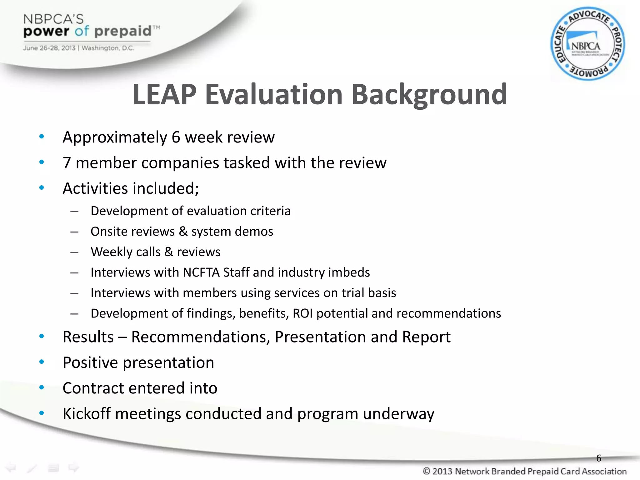 LEAP Evaluation Background
• Approximately 6 week review
• 7 member companies tasked with the review
• Activities included;
– Development of evaluation criteria
– Onsite reviews & system demos
– Weekly calls & reviews
– Interviews with NCFTA Staff and industry imbeds
– Interviews with members using services on trial basis
– Development of findings, benefits, ROI potential and recommendations
• Results – Recommendations, Presentation and Report
• Positive presentation
• Contract entered into
• Kickoff meetings conducted and program underway
6
 
