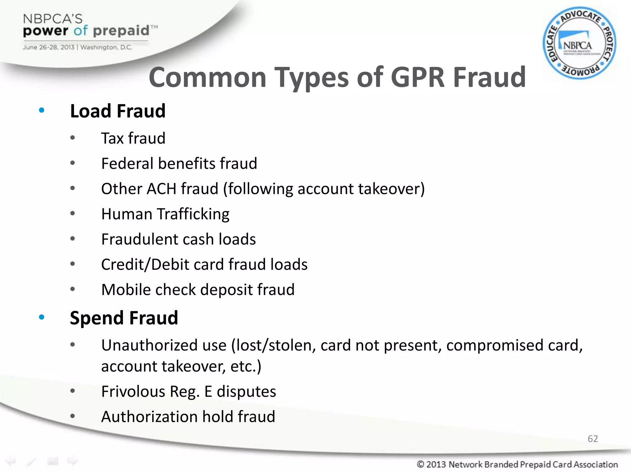 Common Types of GPR Fraud
• Load Fraud
• Tax fraud
• Federal benefits fraud
• Other ACH fraud (following account takeover)
• Human Trafficking
• Fraudulent cash loads
• Credit/Debit card fraud loads
• Mobile check deposit fraud
• Spend Fraud
• Unauthorized use (lost/stolen, card not present, compromised card,
account takeover, etc.)
• Frivolous Reg. E disputes
• Authorization hold fraud
62
 