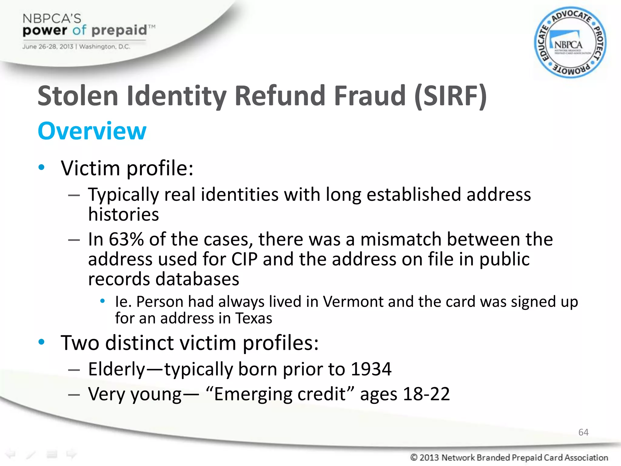 Stolen Identity Refund Fraud (SIRF)
Overview
• Victim profile:
– Typically real identities with long established address
histories
– In 63% of the cases, there was a mismatch between the
address used for CIP and the address on file in public
records databases
• Ie. Person had always lived in Vermont and the card was signed up
for an address in Texas
• Two distinct victim profiles:
– Elderly—typically born prior to 1934
– Very young— “Emerging credit” ages 18-22
64
 