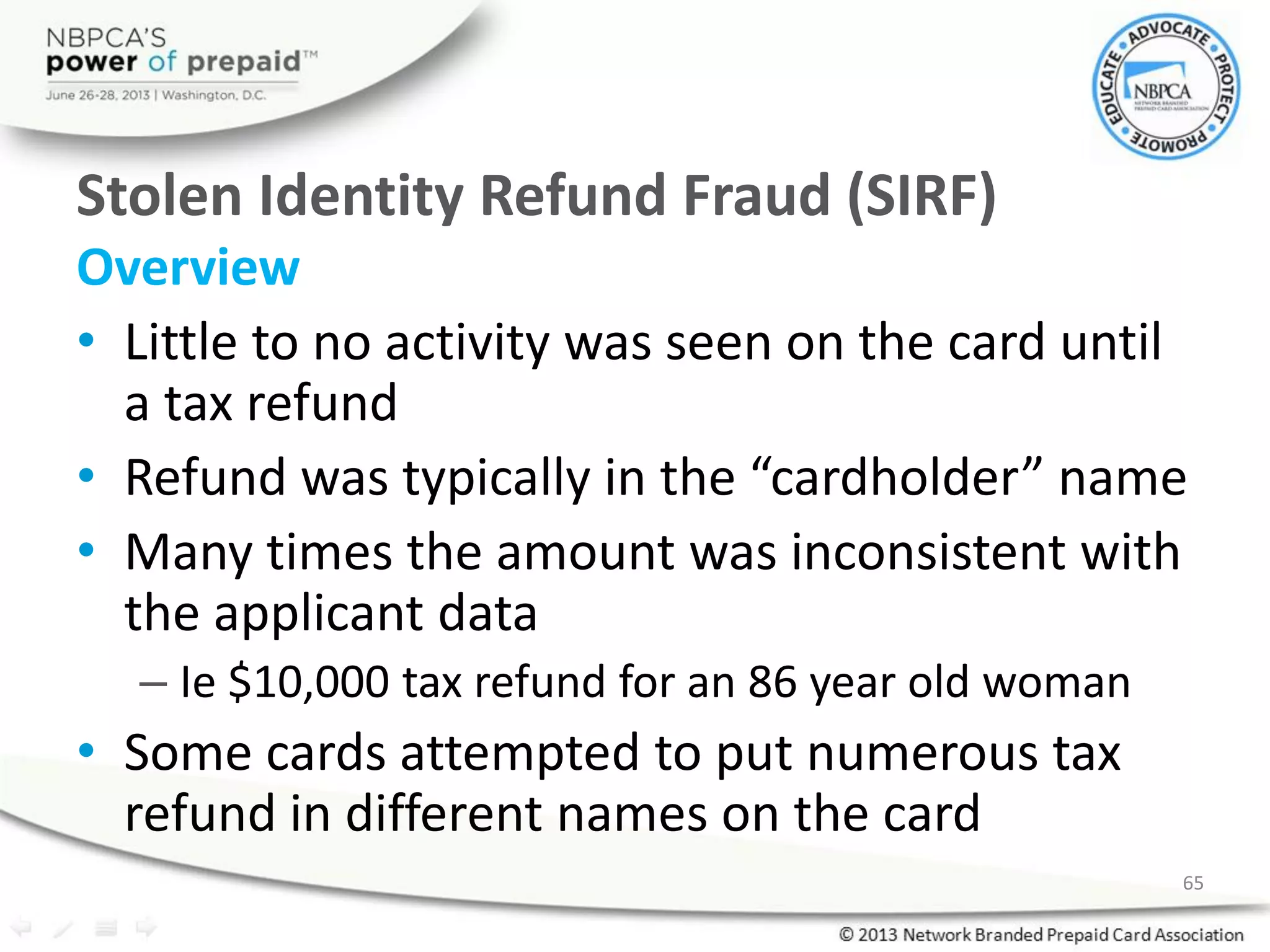Stolen Identity Refund Fraud (SIRF)
Overview
• Little to no activity was seen on the card until
a tax refund
• Refund was typically in the “cardholder” name
• Many times the amount was inconsistent with
the applicant data
– Ie $10,000 tax refund for an 86 year old woman
• Some cards attempted to put numerous tax
refund in different names on the card
65
 