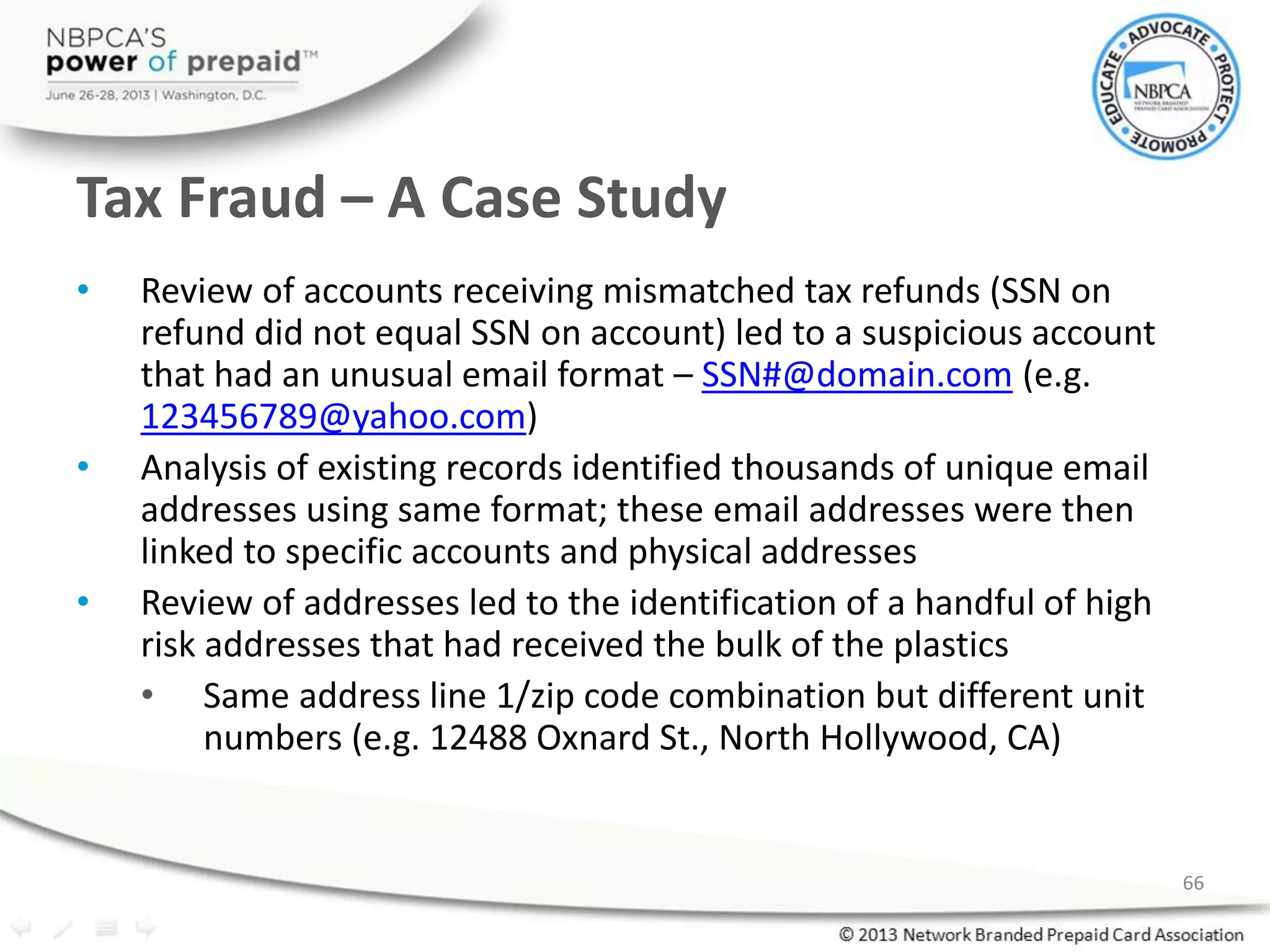 Tax Fraud – A Case Study
• Review of accounts receiving mismatched tax refunds (SSN on
refund did not equal SSN on account) led to a suspicious account
that had an unusual email format – SSN#@domain.com (e.g.
123456789@yahoo.com)
• Analysis of existing records identified thousands of unique email
addresses using same format; these email addresses were then
linked to specific accounts and physical addresses
• Review of addresses led to the identification of a handful of high
risk addresses that had received the bulk of the plastics
• Same address line 1/zip code combination but different unit
numbers (e.g. 12488 Oxnard St., North Hollywood, CA)
66
 