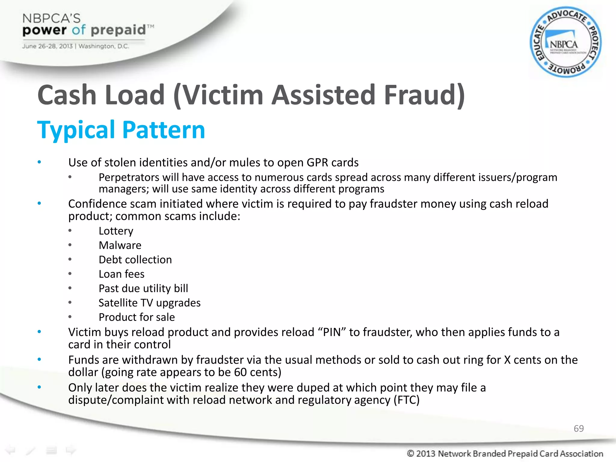 Cash Load (Victim Assisted Fraud)
Typical Pattern
• Use of stolen identities and/or mules to open GPR cards
• Perpetrators will have access to numerous cards spread across many different issuers/program
managers; will use same identity across different programs
• Confidence scam initiated where victim is required to pay fraudster money using cash reload
product; common scams include:
• Lottery
• Malware
• Debt collection
• Loan fees
• Past due utility bill
• Satellite TV upgrades
• Product for sale
• Victim buys reload product and provides reload “PIN” to fraudster, who then applies funds to a
card in their control
• Funds are withdrawn by fraudster via the usual methods or sold to cash out ring for X cents on the
dollar (going rate appears to be 60 cents)
• Only later does the victim realize they were duped at which point they may file a
dispute/complaint with reload network and regulatory agency (FTC)
69
 