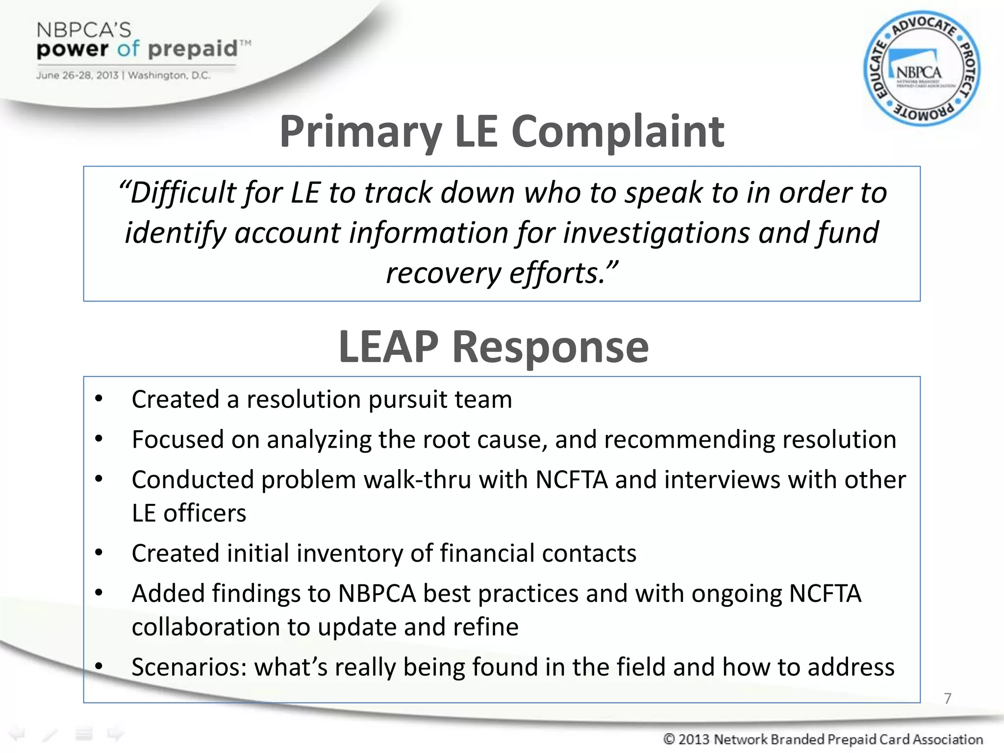 Primary LE Complaint
“Difficult for LE to track down who to speak to in order to
identify account information for investigations and fund
recovery efforts.”
LEAP Response
• Created a resolution pursuit team
• Focused on analyzing the root cause, and recommending resolution
• Conducted problem walk-thru with NCFTA and interviews with other
LE officers
• Created initial inventory of financial contacts
• Added findings to NBPCA best practices and with ongoing NCFTA
collaboration to update and refine
• Scenarios: what’s really being found in the field and how to address
7
 