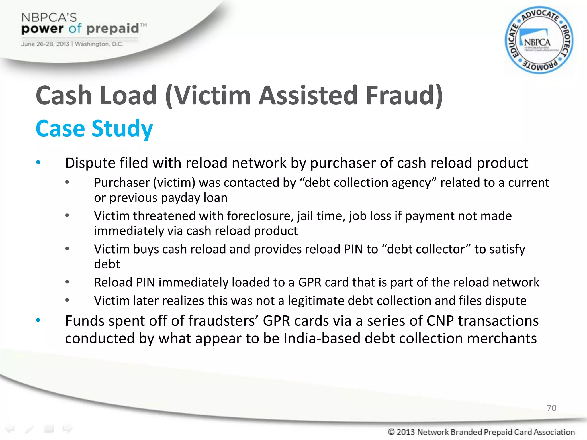 Cash Load (Victim Assisted Fraud)
Case Study
• Dispute filed with reload network by purchaser of cash reload product
• Purchaser (victim) was contacted by “debt collection agency” related to a current
or previous payday loan
• Victim threatened with foreclosure, jail time, job loss if payment not made
immediately via cash reload product
• Victim buys cash reload and provides reload PIN to “debt collector” to satisfy
debt
• Reload PIN immediately loaded to a GPR card that is part of the reload network
• Victim later realizes this was not a legitimate debt collection and files dispute
• Funds spent off of fraudsters’ GPR cards via a series of CNP transactions
conducted by what appear to be India-based debt collection merchants
70
 