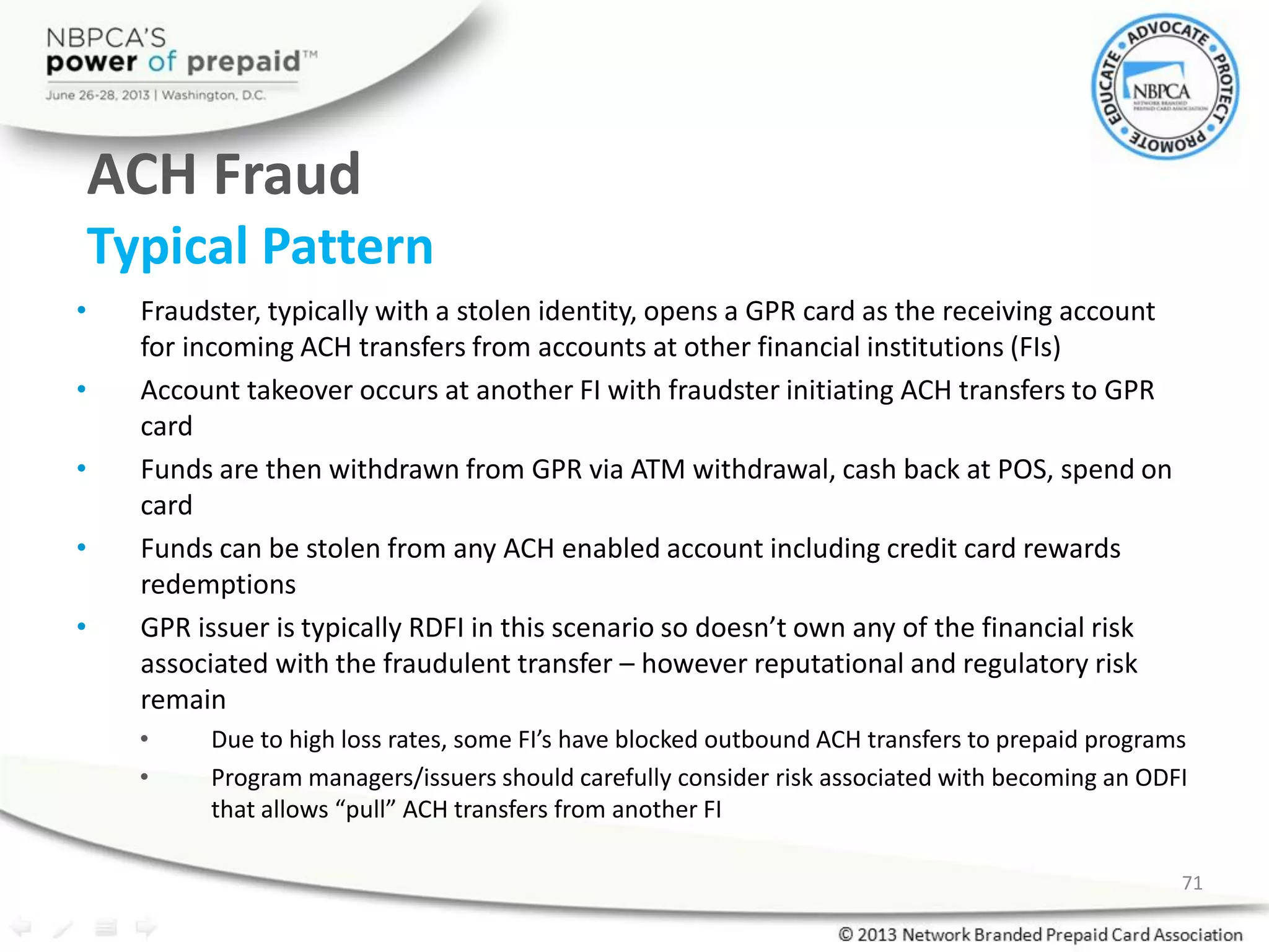 ACH Fraud
Typical Pattern
• Fraudster, typically with a stolen identity, opens a GPR card as the receiving account
for incoming ACH transfers from accounts at other financial institutions (FIs)
• Account takeover occurs at another FI with fraudster initiating ACH transfers to GPR
card
• Funds are then withdrawn from GPR via ATM withdrawal, cash back at POS, spend on
card
• Funds can be stolen from any ACH enabled account including credit card rewards
redemptions
• GPR issuer is typically RDFI in this scenario so doesn’t own any of the financial risk
associated with the fraudulent transfer – however reputational and regulatory risk
remain
• Due to high loss rates, some FI’s have blocked outbound ACH transfers to prepaid programs
• Program managers/issuers should carefully consider risk associated with becoming an ODFI
that allows “pull” ACH transfers from another FI
71
 