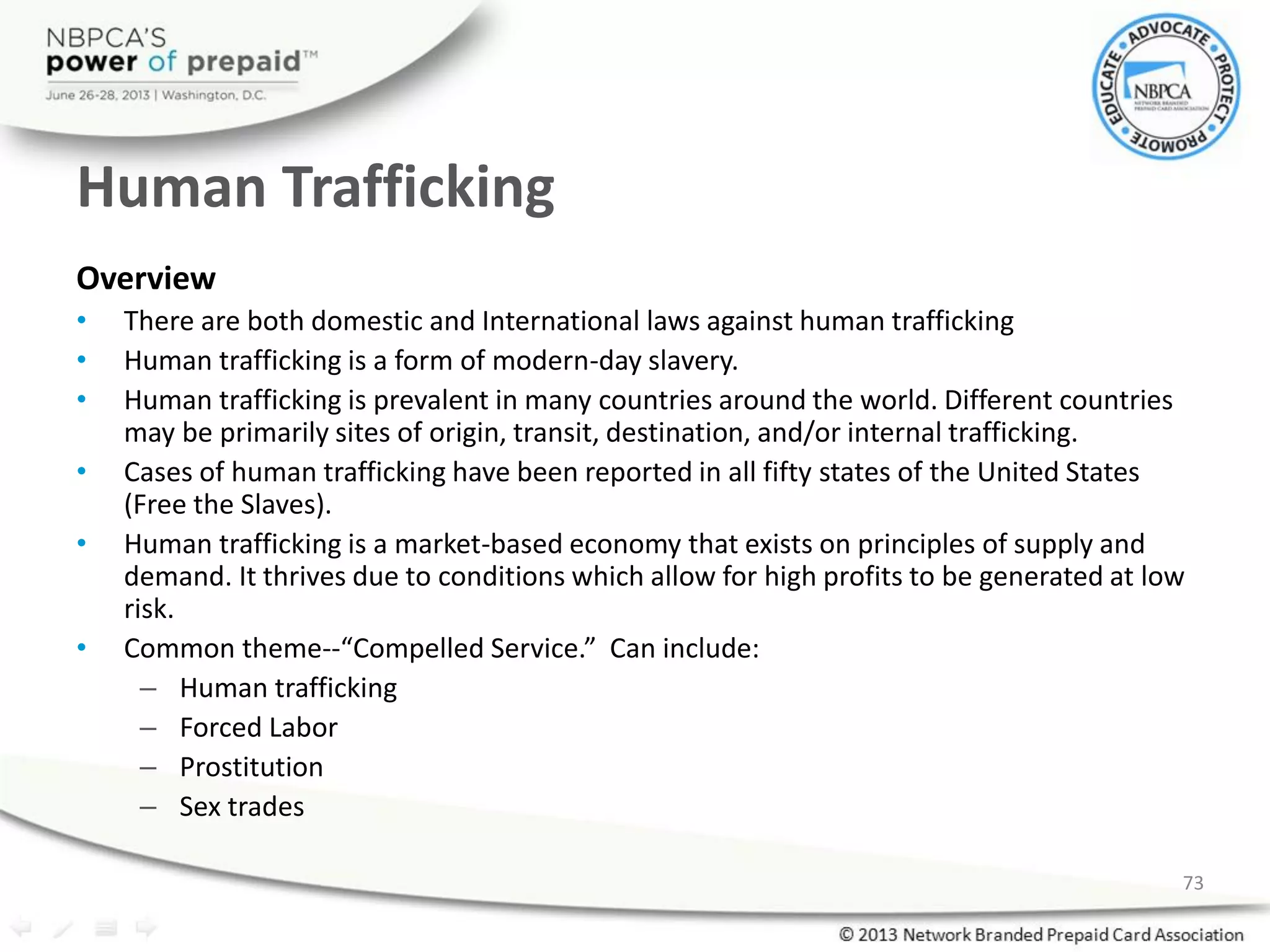 Human Trafficking
Overview
• There are both domestic and International laws against human trafficking
• Human trafficking is a form of modern-day slavery.
• Human trafficking is prevalent in many countries around the world. Different countries
may be primarily sites of origin, transit, destination, and/or internal trafficking.
• Cases of human trafficking have been reported in all fifty states of the United States
(Free the Slaves).
• Human trafficking is a market-based economy that exists on principles of supply and
demand. It thrives due to conditions which allow for high profits to be generated at low
risk.
• Common theme--“Compelled Service.” Can include:
– Human trafficking
– Forced Labor
– Prostitution
– Sex trades
73
 