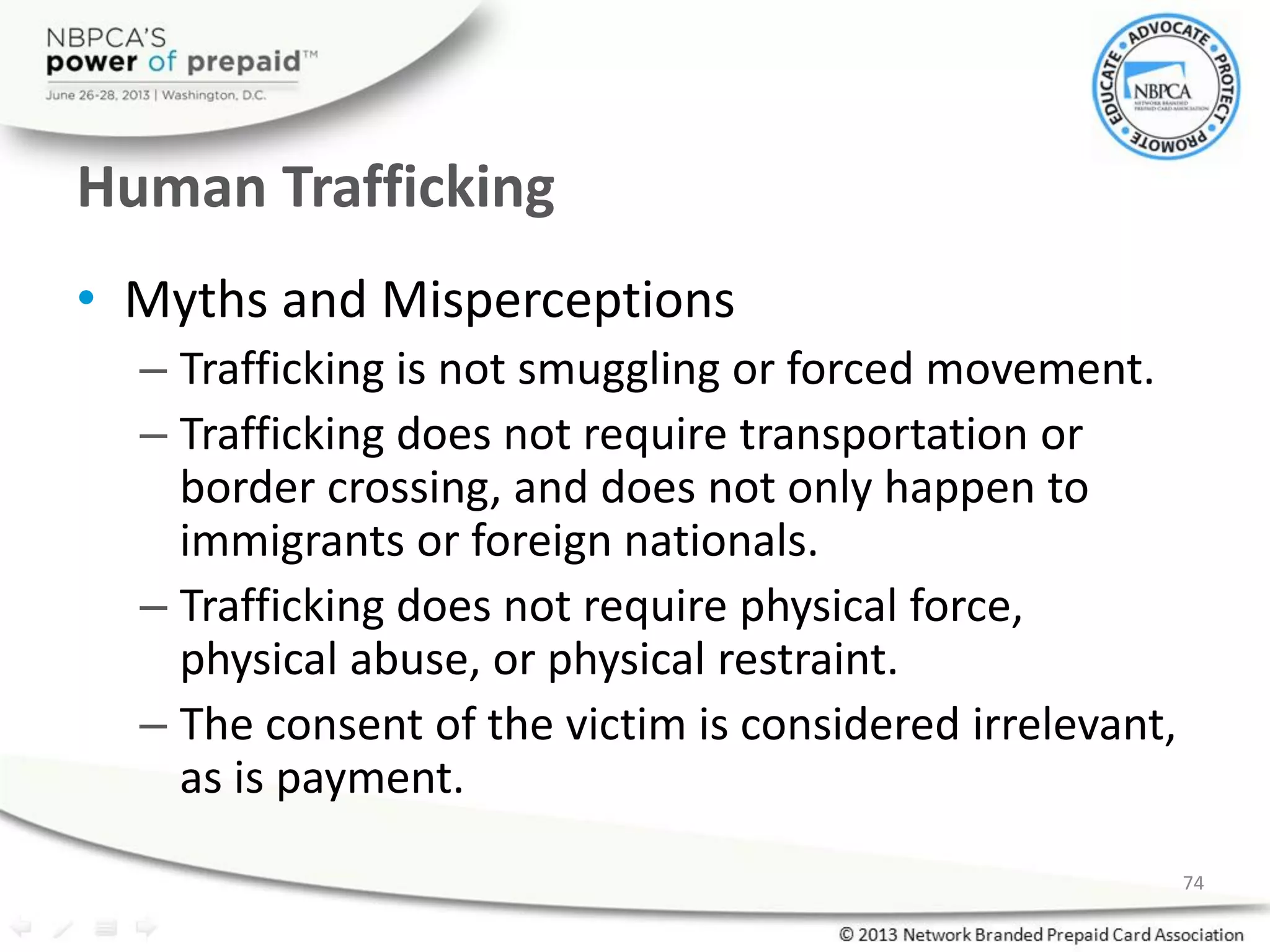 Human Trafficking
• Myths and Misperceptions
– Trafficking is not smuggling or forced movement.
– Trafficking does not require transportation or
border crossing, and does not only happen to
immigrants or foreign nationals.
– Trafficking does not require physical force,
physical abuse, or physical restraint.
– The consent of the victim is considered irrelevant,
as is payment.
74
 