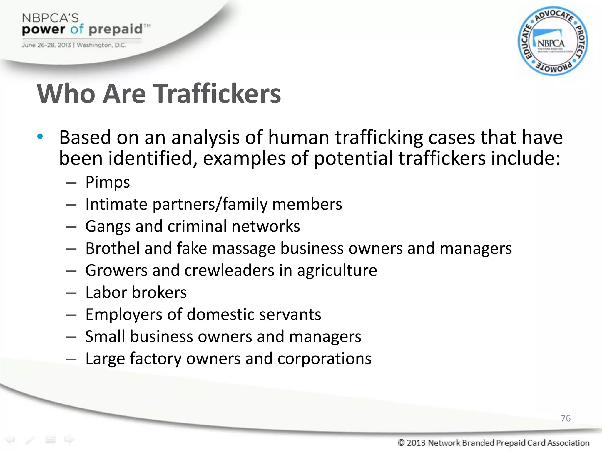 Who Are Traffickers
• Based on an analysis of human trafficking cases that have
been identified, examples of potential traffickers include:
– Pimps
– Intimate partners/family members
– Gangs and criminal networks
– Brothel and fake massage business owners and managers
– Growers and crewleaders in agriculture
– Labor brokers
– Employers of domestic servants
– Small business owners and managers
– Large factory owners and corporations
76
 