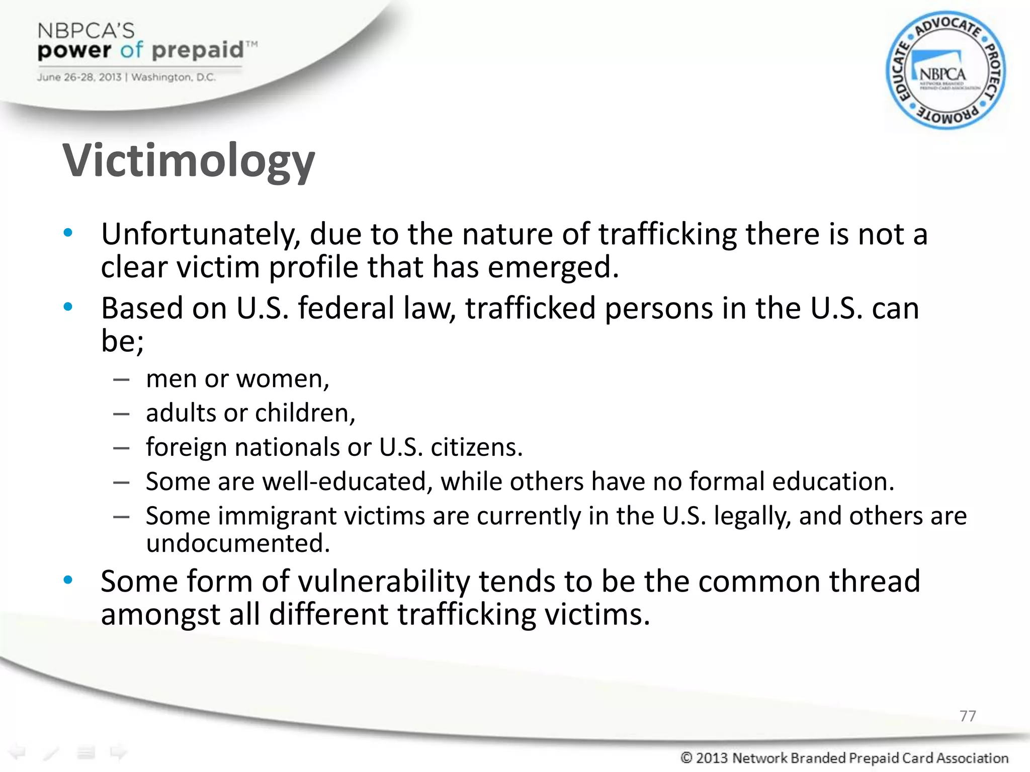 Victimology
• Unfortunately, due to the nature of trafficking there is not a
clear victim profile that has emerged.
• Based on U.S. federal law, trafficked persons in the U.S. can
be;
– men or women,
– adults or children,
– foreign nationals or U.S. citizens.
– Some are well-educated, while others have no formal education.
– Some immigrant victims are currently in the U.S. legally, and others are
undocumented.
• Some form of vulnerability tends to be the common thread
amongst all different trafficking victims.
77
 