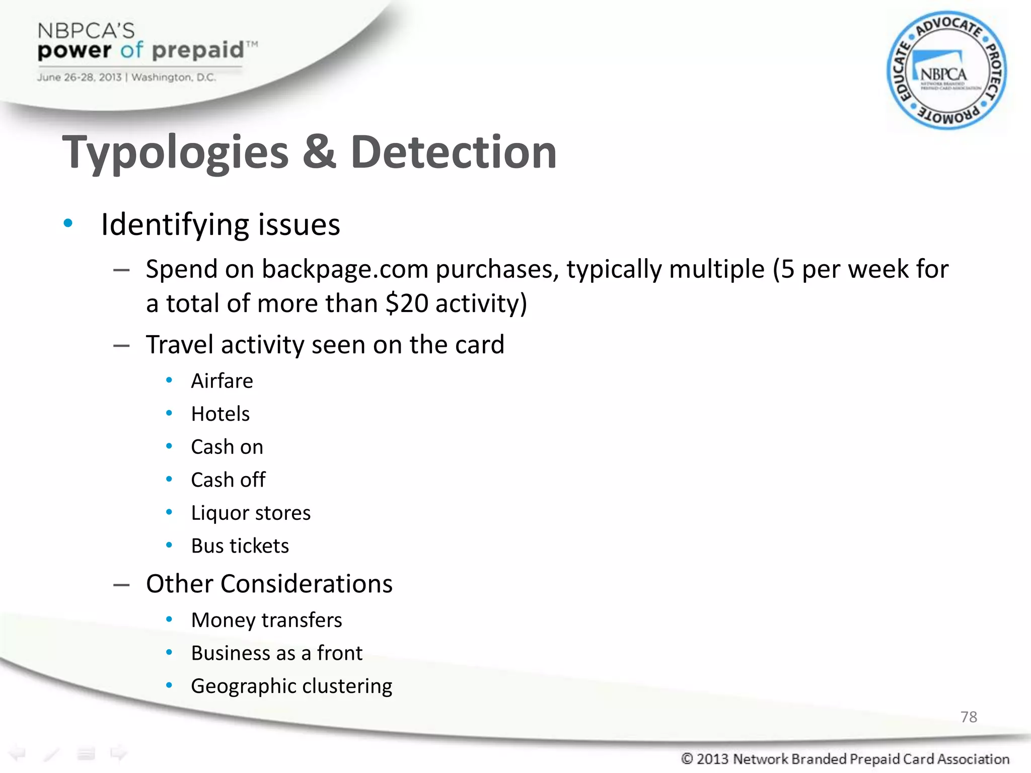 Typologies & Detection
• Identifying issues
– Spend on backpage.com purchases, typically multiple (5 per week for
a total of more than $20 activity)
– Travel activity seen on the card
• Airfare
• Hotels
• Cash on
• Cash off
• Liquor stores
• Bus tickets
– Other Considerations
• Money transfers
• Business as a front
• Geographic clustering
78
 