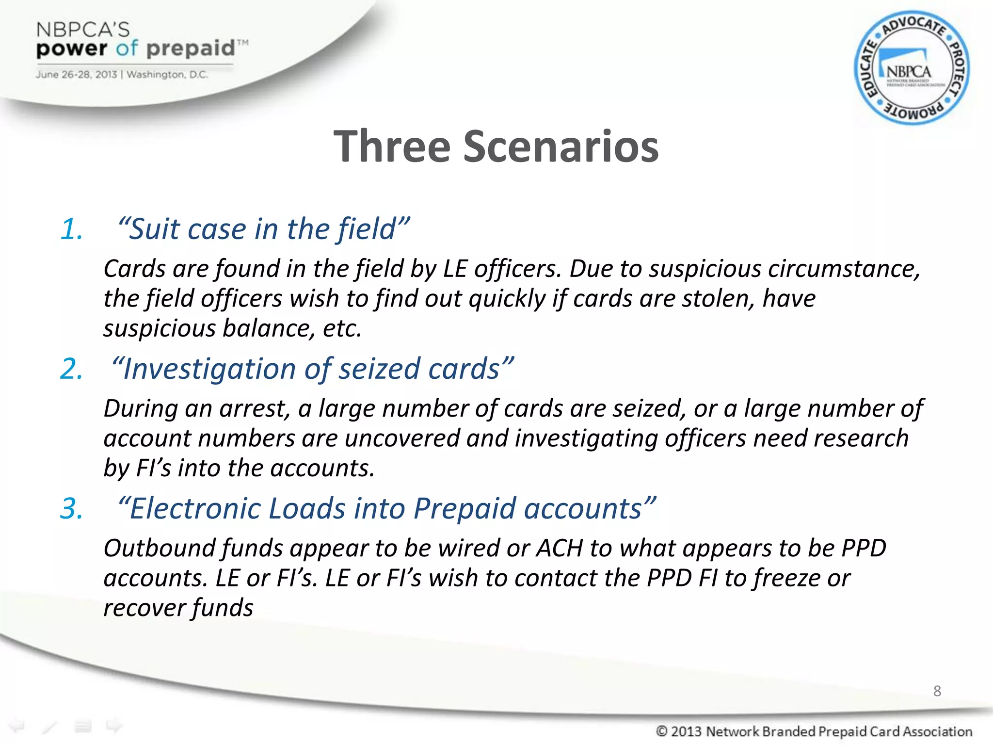 Three Scenarios
1. “Suit case in the field”
Cards are found in the field by LE officers. Due to suspicious circumstance,
the field officers wish to find out quickly if cards are stolen, have
suspicious balance, etc.
2. “Investigation of seized cards”
During an arrest, a large number of cards are seized, or a large number of
account numbers are uncovered and investigating officers need research
by FI’s into the accounts.
3. “Electronic Loads into Prepaid accounts”
Outbound funds appear to be wired or ACH to what appears to be PPD
accounts. LE or FI’s. LE or FI’s wish to contact the PPD FI to freeze or
recover funds
8
 