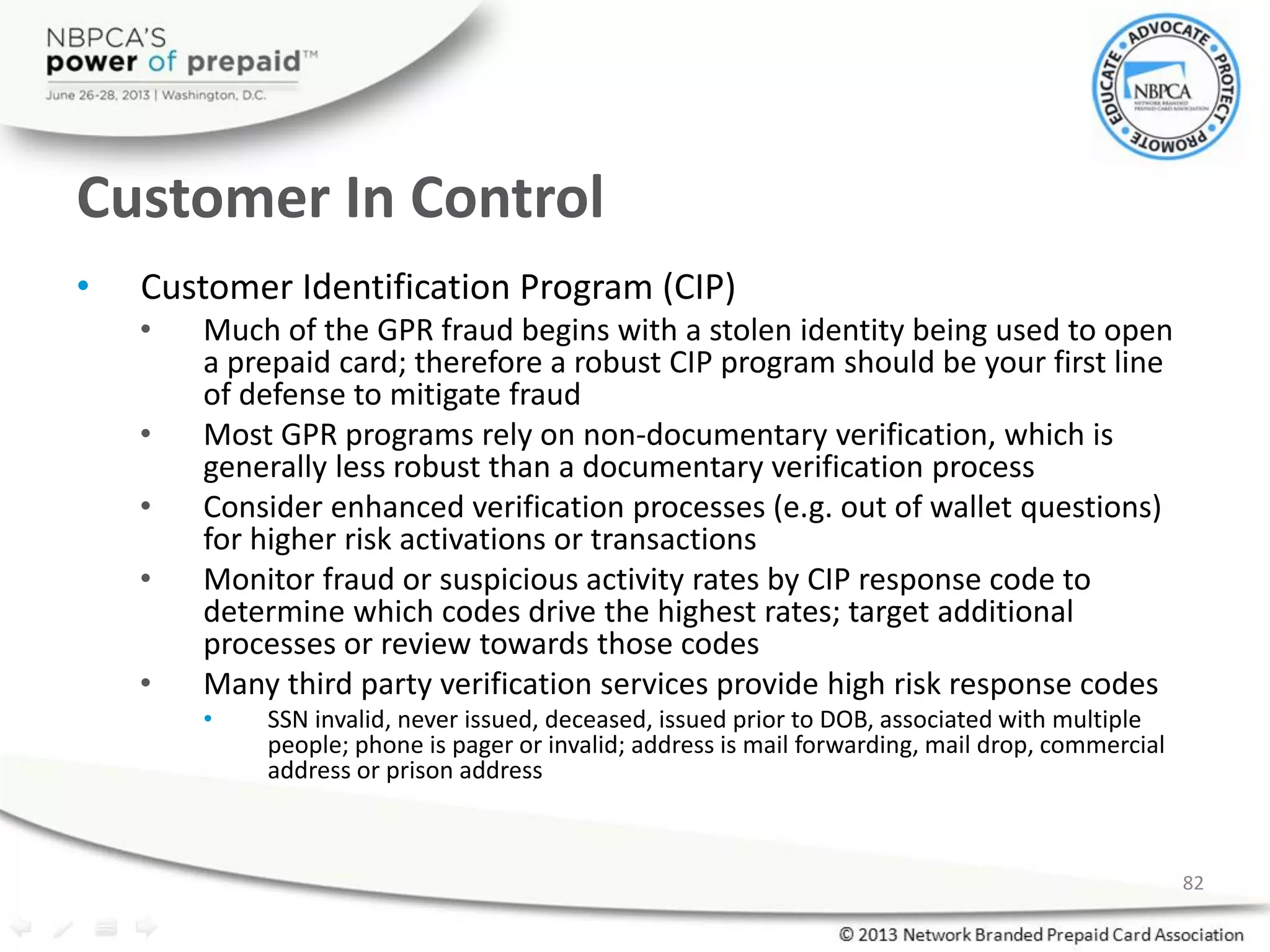 Customer In Control
• Customer Identification Program (CIP)
• Much of the GPR fraud begins with a stolen identity being used to open
a prepaid card; therefore a robust CIP program should be your first line
of defense to mitigate fraud
• Most GPR programs rely on non-documentary verification, which is
generally less robust than a documentary verification process
• Consider enhanced verification processes (e.g. out of wallet questions)
for higher risk activations or transactions
• Monitor fraud or suspicious activity rates by CIP response code to
determine which codes drive the highest rates; target additional
processes or review towards those codes
• Many third party verification services provide high risk response codes
• SSN invalid, never issued, deceased, issued prior to DOB, associated with multiple
people; phone is pager or invalid; address is mail forwarding, mail drop, commercial
address or prison address
82
 
