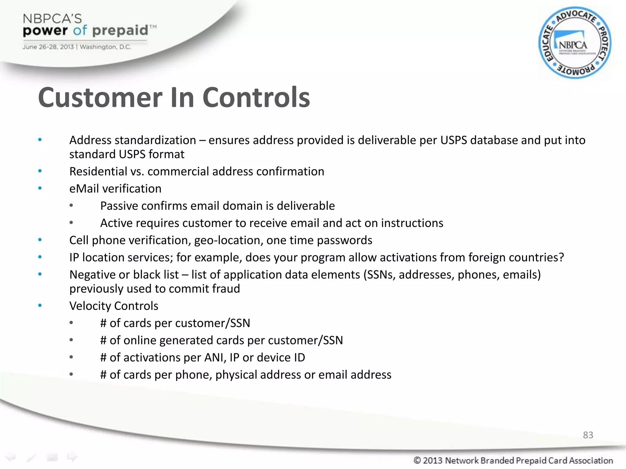 Customer In Controls
• Address standardization – ensures address provided is deliverable per USPS database and put into
standard USPS format
• Residential vs. commercial address confirmation
• eMail verification
• Passive confirms email domain is deliverable
• Active requires customer to receive email and act on instructions
• Cell phone verification, geo-location, one time passwords
• IP location services; for example, does your program allow activations from foreign countries?
• Negative or black list – list of application data elements (SSNs, addresses, phones, emails)
previously used to commit fraud
• Velocity Controls
• # of cards per customer/SSN
• # of online generated cards per customer/SSN
• # of activations per ANI, IP or device ID
• # of cards per phone, physical address or email address
83
 
