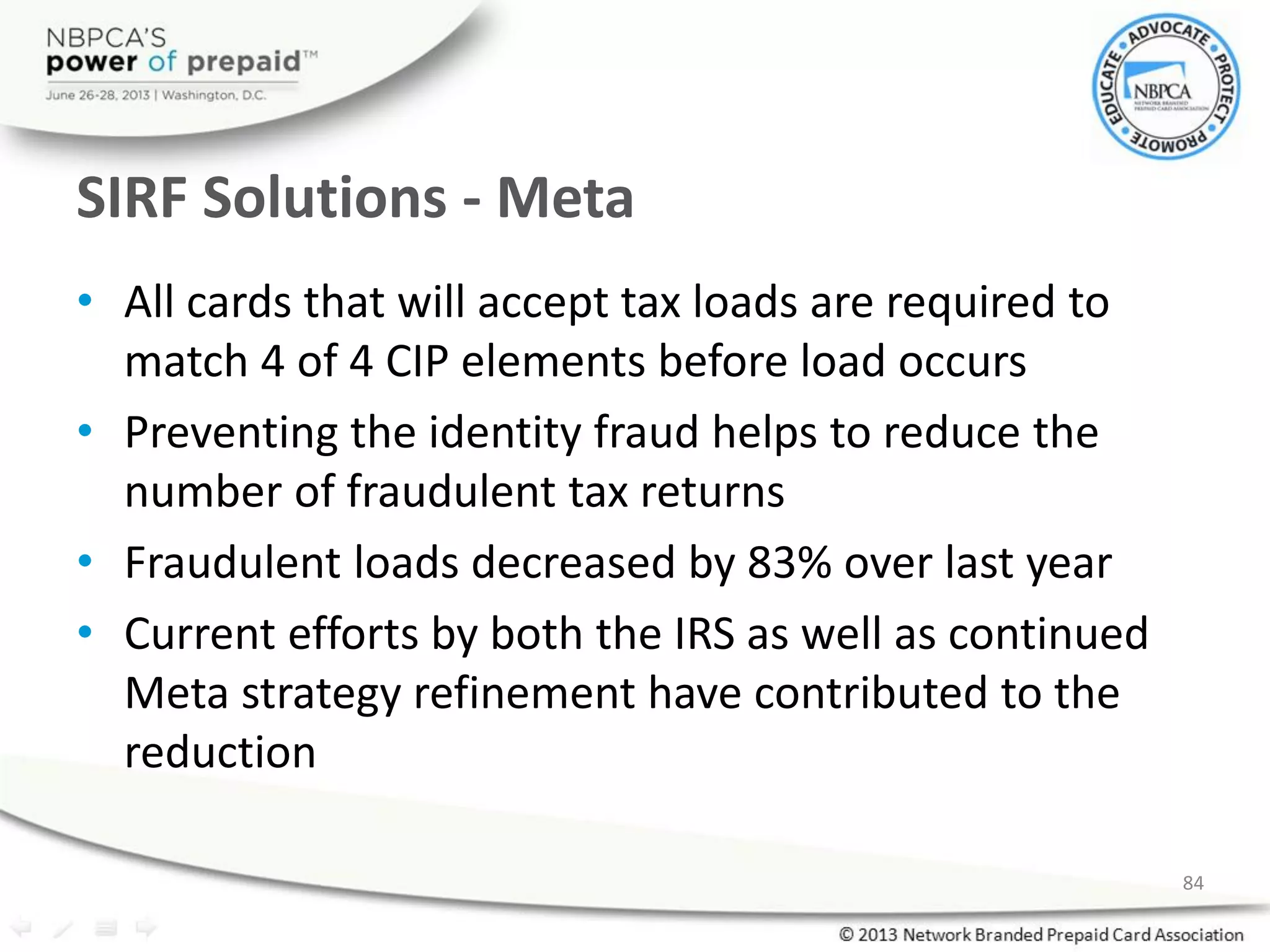 SIRF Solutions - Meta
• All cards that will accept tax loads are required to
match 4 of 4 CIP elements before load occurs
• Preventing the identity fraud helps to reduce the
number of fraudulent tax returns
• Fraudulent loads decreased by 83% over last year
• Current efforts by both the IRS as well as continued
Meta strategy refinement have contributed to the
reduction
84
 