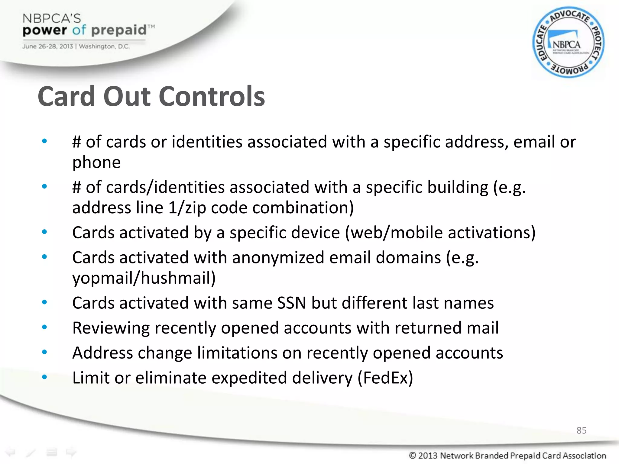 Card Out Controls
• # of cards or identities associated with a specific address, email or
phone
• # of cards/identities associated with a specific building (e.g.
address line 1/zip code combination)
• Cards activated by a specific device (web/mobile activations)
• Cards activated with anonymized email domains (e.g.
yopmail/hushmail)
• Cards activated with same SSN but different last names
• Reviewing recently opened accounts with returned mail
• Address change limitations on recently opened accounts
• Limit or eliminate expedited delivery (FedEx)
85
 