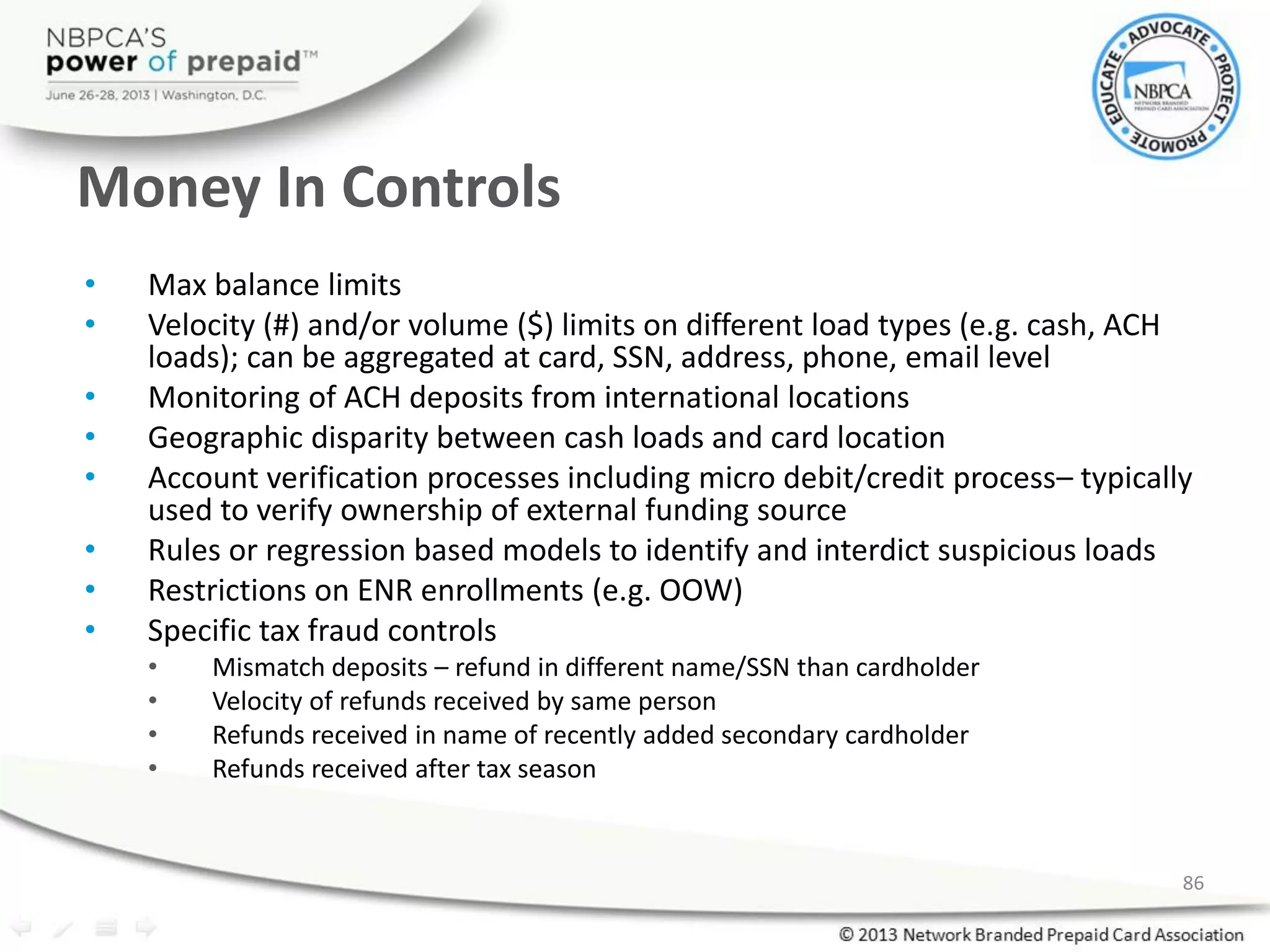 Money In Controls
• Max balance limits
• Velocity (#) and/or volume ($) limits on different load types (e.g. cash, ACH
loads); can be aggregated at card, SSN, address, phone, email level
• Monitoring of ACH deposits from international locations
• Geographic disparity between cash loads and card location
• Account verification processes including micro debit/credit process– typically
used to verify ownership of external funding source
• Rules or regression based models to identify and interdict suspicious loads
• Restrictions on ENR enrollments (e.g. OOW)
• Specific tax fraud controls
• Mismatch deposits – refund in different name/SSN than cardholder
• Velocity of refunds received by same person
• Refunds received in name of recently added secondary cardholder
• Refunds received after tax season
86
 