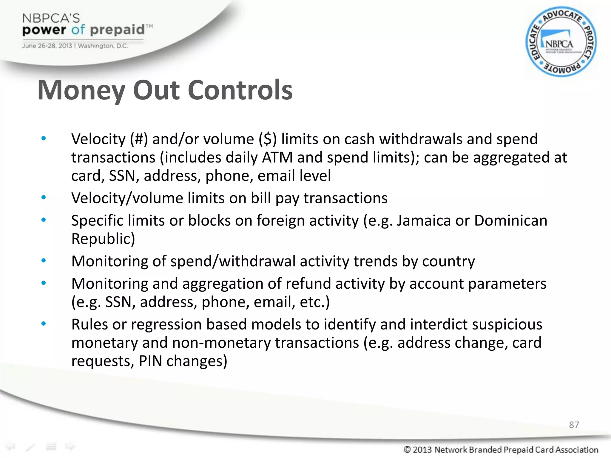 Money Out Controls
• Velocity (#) and/or volume ($) limits on cash withdrawals and spend
transactions (includes daily ATM and spend limits); can be aggregated at
card, SSN, address, phone, email level
• Velocity/volume limits on bill pay transactions
• Specific limits or blocks on foreign activity (e.g. Jamaica or Dominican
Republic)
• Monitoring of spend/withdrawal activity trends by country
• Monitoring and aggregation of refund activity by account parameters
(e.g. SSN, address, phone, email, etc.)
• Rules or regression based models to identify and interdict suspicious
monetary and non-monetary transactions (e.g. address change, card
requests, PIN changes)
87
 