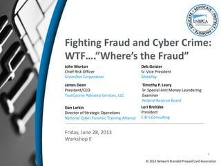 Fighting Fraud and Cyber Crime:
WTF….”Where’s the Fraud”
John Morton
Chief Risk Officer
GreenDot Corporation
James Dean
President/CEO
TrueCourse Advisory Services, LLC
Friday, June 28, 2013
Workshop E
Dan Larkin
Director of Strategic Operations
National Cyber Forensic Training Alliance
Deb Geister
Sr. Vice President
MetaPay
Lori Breitzke
President
E & S Consulting
© 2013 Network Branded Prepaid Card Association
Timothy P. Leary
Sr. Special Anti Money Laundering
Examiner
Federal Reserve Board
1
 