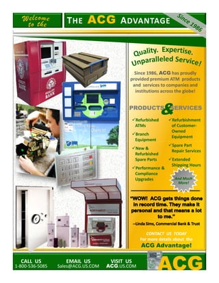 Since 1986, ACG has proudly
provided premium ATM products
and services to companies and
institutions across the globe!
Refurbished
ATMs
Branch
Equipment
TTHEHE ACGACG AADVANTAGEDVANTAGE
Refurbishment
of Customer-
Owned
Equipment
&PRODUCTSPRODUCTS SERVICESSERVICES
CALL US
1-800-536-5085
EMAIL US
Sales@ACG.US.COM
VISIT US
ACG.US.COM
Equipment
New &
Refurbished
Spare Parts
Performance &
Compliance
Upgrades
CONTACT US TODAYCONTACT US TODAY
For more details about theFor more details about the
ACG Advantage!
Spare Part
Repair Services
Extended
Shipping Hours
And Much
More!
ACG
 
