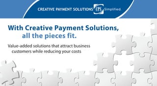 CREATIVE PAYMENT SOLUTIONS
With Creative Payment Solutions, 	 	
	 all the pieces fit.
Value-added solutions that attract business
customers while reducing your costs
 