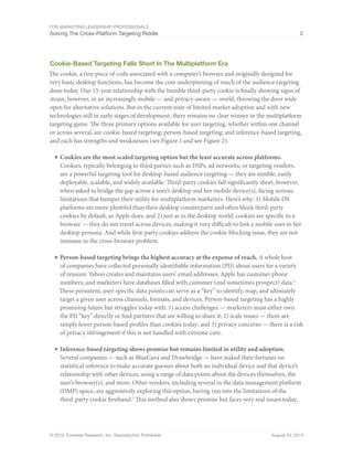 For Marketing Leadership Professionals
Solving The Cross-Platform Targeting Riddle 2
© 2013, Forrester Research, Inc. Reproduction Prohibited August 23, 2013
Cookie-Based Targeting Falls Short In The Multiplatform Era
The cookie, a tiny piece of code associated with a computer’s browser and originally designed for
very basic desktop functions, has become the core underpinning of much of the audience targeting
done today. Our 15-year relationship with the humble third-party cookie is finally showing signs of
strain, however, in an increasingly mobile — and privacy-aware — world, throwing the door wide
open for alternative solutions. But in the current state of limited market adoption and with new
technologies still in early stages of development, there remains no clear winner in the multiplatform
targeting game. The three primary options available for user targeting, whether within one channel
or across several, are cookie-based targeting; person-based targeting; and inference-based targeting,
and each has strengths and weaknesses (see Figure 1 and see Figure 2):
■	Cookies are the most scaled targeting option but the least accurate across platforms.
Cookies, typically belonging to third parties such as DSPs, ad networks, or targeting vendors,
are a powerful targeting tool for desktop-based audience targeting — they are nimble, easily
deployable, scalable, and widely available. Third-party cookies fall significantly short, however,
when asked to bridge the gap across a user’s desktop and her mobile device(s), facing serious
limitations that hamper their utility for multiplatform marketers. Here’s why: 1) Mobile OS
platforms are more plentiful than their desktop counterparts and often block third-party
cookies by default, as Apple does, and 2) just as in the desktop world, cookies are specific to a
browser — they do not travel across devices, making it very difficult to link a mobile user to her
desktop persona. And while first-party cookies address the cookie-blocking issue, they are not
immune to the cross-browser problem.
■	Person-based targeting brings the highest accuracy at the expense of reach. A whole host
of companies have collected personally identifiable information (PII) about users for a variety
of reasons: Yahoo creates and maintains users’ email addresses; Apple has customer phone
numbers; and marketers have databases filled with customer (and sometimes prospect) data.6
These persistent, user-specific data points can serve as a “key” to identify, map, and ultimately
target a given user across channels, formats, and devices. Person-based targeting has a highly
promising future but struggles today with: 1) access challenges — marketers must either own
the PII “key” directly or find partners that are willing to share it; 2) scale issues — there are
simply fewer person-based profiles than cookies today; and 3) privacy concerns — there is a risk
of privacy infringement if this is not handled with extreme care.
■	Inference-based targeting shows promise but remains limited in utility and adoption.
Several companies — such as BlueCava and Drawbridge — have staked their fortunes on
statistical inference to make accurate guesses about both an individual device and that device’s
relationship with other devices, using a range of data points about the devices themselves, the
user’s browser(s), and more. Other vendors, including several in the data management platform
(DMP) space, are aggressively exploring this option, having run into the limitations of the
third-party cookie firsthand.7
This method also shows promise but faces very real issues today,
 