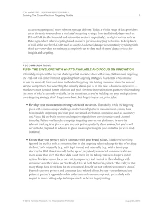 For Marketing Leadership Professionals
Solving The Cross-Platform Targeting Riddle 5
© 2013, Forrester Research, Inc. Reproduction Prohibited August 23, 2013
accurate targeting and more-relevant message delivery. Today, a whole range of data providers
are at the ready to round out a marketer’s targeting strategy, from traditional players such as
IXI and Polk (in the financial and automotive sectors, respectively), to digital natives such as
DataLogix, which offers targeting based on users’ previous shopping behaviors. To keep track
of it all at the user level, DMPs such as Adobe Audience Manager are constantly synching with
third-party providers to maintain a completely up-to-date read of users’ characteristics for
insights and targeting.
r e c o m m E N D AT I O N S
Push the envelope with what’s available and focus on innovation
Ultimately, in spite of the myriad challenges that marketers face with cross-platform user targeting,
the real cost will come from not upgrading their targeting strategies. Marketers who continue
to use the same old tried-and-true methods of targeting risk driving consumers into the arms of
savvier competitors. Not accepting the industry status quo is, in this case, a business imperative —
marketers must demand better solutions and push for more innovation from partners while making
the most of what’s currently available. In the meantime, as you’re building out your multiplatform
user-targeting strategy, don’t forget some basic, but hugely important, principles:
■	Develop your measurement strategy ahead of execution. Thankfully, while the targeting
piece still remains a major challenge, multichannel/platform measurement systems have
been steadily improving year over year. Advanced attribution companies such as Adometry
and Visual IQ use both positive and negative signals from users to understand channel
interplay. Before you launch a campaign targeting users across platforms, be sure the
relevant tracking is in place — you may not get to a perfectly clean answer, but you’re well
served to be prepared in advance to glean meaningful insights post-initiative (or even mid-
initiative).
■	Ensure that your privacy policy is in tune with your brand values. Marketers have long
ignored the explicit role a consumer plays in the targeting value exchange for fear of rocking
the boat, both internally (e.g., with legal teams) and externally (e.g., with a front-page
story in the Wall Street Journal). In the age of perpetually connected consumers who are
more aware than ever that their data is out there for the taking, this is no longer a viable
option. Marketers must focus on trust, transparency, and control in their dealings with
consumers and their data. As Ned Brody, CEO at AOL Networks, puts it, “The reality is that
many things have been done for the consumer’s benefit but not with the consumer’s choice.”
Beyond your own privacy and consumer data-related efforts, be sure you understand any
potential partner’s approach to data collection and consumer opt-out, particularly with
respect to more cutting-edge techniques such as device fingerprinting.
 