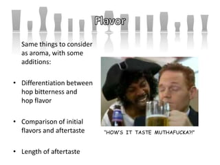 “HOW’S IT TASTE MUTHAFUCKA?!”
Same things to consider
as aroma, with some
additions:
• Differentiation between
hop bitterness and
hop flavor
• Comparison of initial
flavors and aftertaste
• Length of aftertaste
 