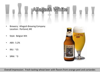 • Brewery: Allagash Brewing Company
Location: Portland, ME
• Style: Belgian Wit
• ABV: 5.2%
• IBU: ~15
• SRM: ~3
Overall Impression: Fresh tasting wheat beer with flavors from orange peel and coriander.
 