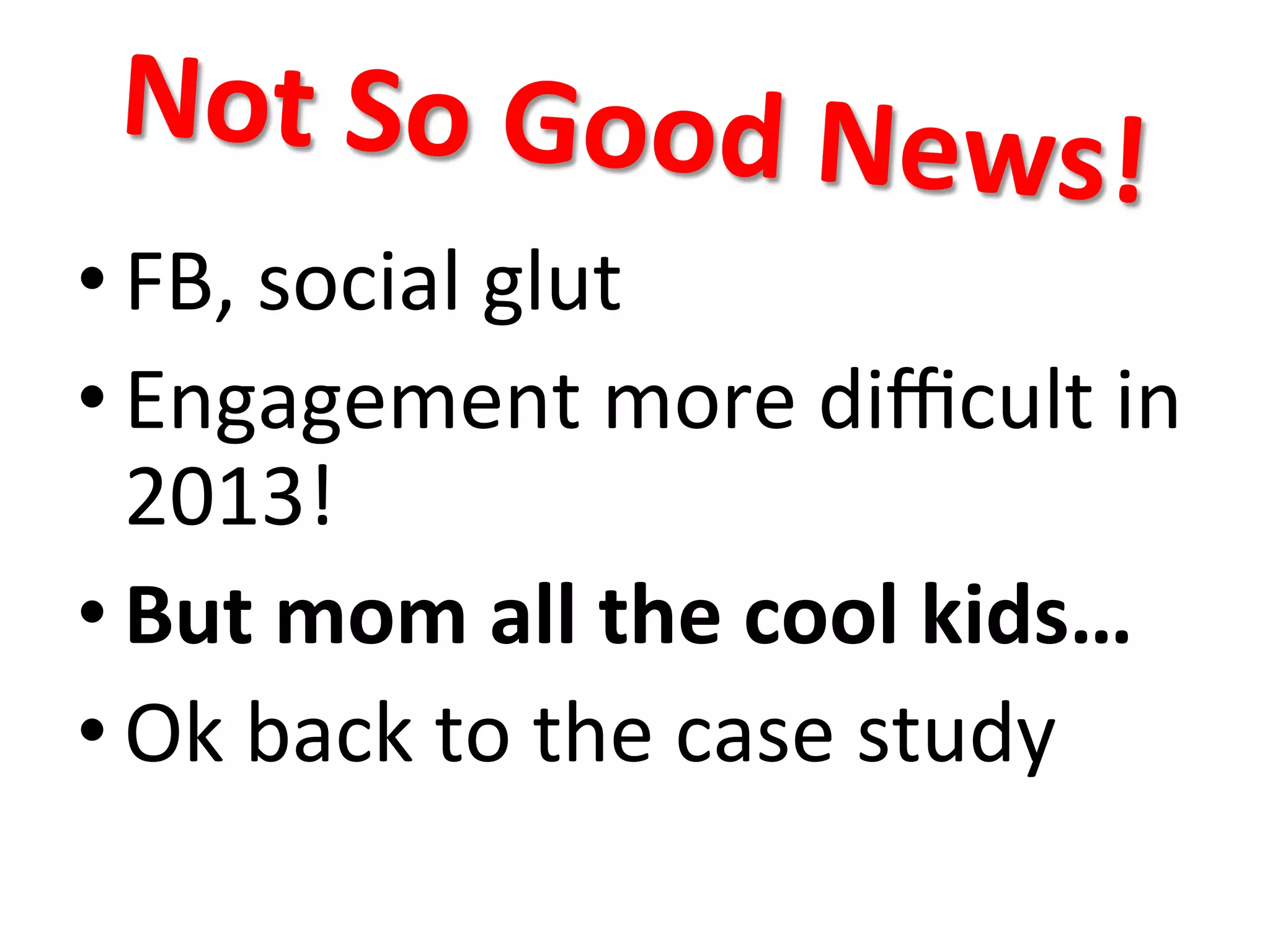 Not	
  So	
  Good	
  New
s!	
  

• FB,	
  social	
  glut	
  
• Engagement	
  more	
  diﬃcult	
  in	
  
2013!	
  
• But	
  mom	
  all	
  the	
  cool	
  kids…	
  
• Ok	
  back	
  to	
  the	
  case	
  study	
  

 