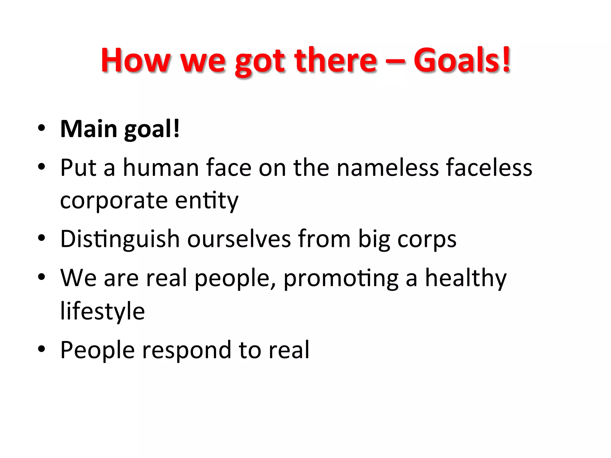 How	
  we	
  got	
  there	
  –	
  Goals!	
  
•  Main	
  goal!	
  
•  Put	
  a	
  human	
  face	
  on	
  the	
  nameless	
  faceless	
  
corporate	
  en8ty	
  
•  Dis8nguish	
  ourselves	
  from	
  big	
  corps	
  
•  We	
  are	
  real	
  people,	
  promo8ng	
  a	
  healthy	
  
lifestyle	
  
•  People	
  respond	
  to	
  real	
  

 